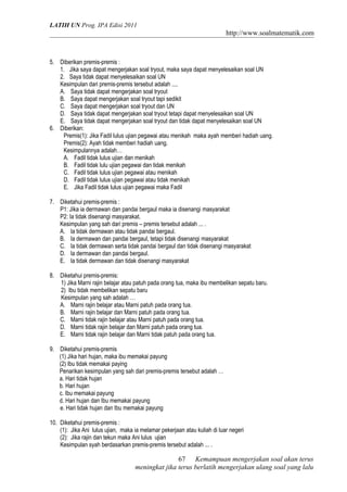 LATIH UN Prog. IPA Edisi 2011
http://www.soalmatematik.com
5. Diberikan premis-premis :
1. Jika saya dapat mengerjakan soal tryout, maka saya dapat menyelesaikan soal UN
2. Saya tidak dapat menyelesaikan soal UN
Kesimpulan dari premis-premis tersebut adalah ....
A. Saya tidak dapat mengerjakan soal tryout
B. Saya dapat mengerjakan soal tryout tapi sedikit
C. Saya dapat mengerjakan soal tryout dan UN
D. Saya tidak dapat mengerjakan soal tryout tetapi dapat menyelesaikan soal UN
E. Saya tidak dapat mengerjakan soal tryout dan tidak dapat menyelesaikan soal UN
6. Diberikan:
Premis(1): Jika Fadil lulus ujian pegawai atau menikah maka ayah memberi hadiah uang.
Premis(2): Ayah tidak memberi hadiah uang.
Kesimpulannya adalah…
A. Fadil tidak lulus ujian dan menikah
B. Fadil tidak lulu ujian pegawai dan tidak menikah
C. Fadil tidak lulus ujian pegawai atau menikah
D. Fadil tidak lulus ujian pegawai atau tidak menikah
E. Jika Fadil tidak lulus ujian pegawai maka Fadil
7. Diketahui premis-premis :
P1: Jika ia dermawan dan pandai bergaul maka ia disenangi masyarakat
P2: Ia tidak disenangi masyarakat.
Kesimpulan yang sah dari premis – premis tersebut adalah ... .
A. Ia tidak dermawan atau tidak pandai bergaul.
B. Ia dermawan dan pandai bergaul, tetapi tidak disenangi masyarakat
C. Ia tidak dermawan serta tidak pandai bergaul dan tidak disenangi masyarakat
D. Ia dermawan dan pandai bergaul.
E. Ia tidak dermawan dan tidak disenangi masyarakat
8. Diketahui premis-premis:
1) Jika Marni rajin belajar atau patuh pada orang tua, maka ibu membelikan sepatu baru.
2) Ibu tidak membelikan sepatu baru
Kesimpulan yang sah adalah …
A. Marni rajin belajar atau Marni patuh pada orang tua.
B. Marni rajin belajar dan Marni patuh pada orang tua.
C. Marni tidak rajin belajar atau Marni patuh pada orang tua.
D. Marni tidak rajin belajar dan Marni patuh pada orang tua.
E. Marni tidak rajin belajar dan Marni tidak patuh pada orang tua.
9. Diketahui premis-premis
(1) Jika hari hujan, maka ibu memakai payung
(2) Ibu tidak memakai paying
Penarikan kesimpulan yang sah dari premis-premis tersebut adalah …
a. Hari tidak hujan
b. Hari hujan
c. Ibu memakai payung
d. Hari hujan dan Ibu memakai payung
e. Hari tidak hujan dan Ibu memakai payung
10. Diketahui premis-premis :
(1): Jika Ani lulus ujian, maka ia melamar pekerjaan atau kuliah di luar negeri
(2): Jika rajin dan tekun maka Ani lulus ujian
Kesimpulan syah berdasarkan premis-premis tersebut adalah ... .
Kemampuan mengerjakan soal akan terus
meningkat jika terus berlatih mengerjakan ulang soal yang lalu
67
 
