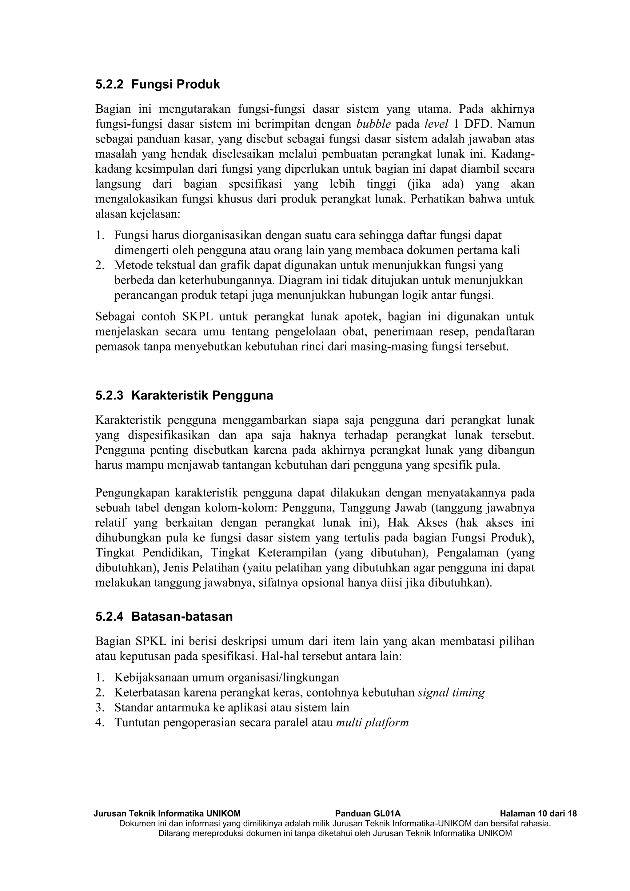 Jurusan Teknik Informatika UNIKOM Panduan GL01A Halaman 10 dari 18
Dokumen ini dan informasi yang dimilikinya adalah milik Jurusan Teknik Informatika-UNIKOM dan bersifat rahasia.
Dilarang mereproduksi dokumen ini tanpa diketahui oleh Jurusan Teknik Informatika UNIKOM
5.2.2 Fungsi Produk
Bagian ini mengutarakan fungsi-fungsi dasar sistem yang utama. Pada akhirnya
fungsi-fungsi dasar sistem ini berimpitan dengan bubble pada level 1 DFD. Namun
sebagai panduan kasar, yang disebut sebagai fungsi dasar sistem adalah jawaban atas
masalah yang hendak diselesaikan melalui pembuatan perangkat lunak ini. Kadang-
kadang kesimpulan dari fungsi yang diperlukan untuk bagian ini dapat diambil secara
langsung dari bagian spesifikasi yang lebih tinggi (jika ada) yang akan
mengalokasikan fungsi khusus dari produk perangkat lunak. Perhatikan bahwa untuk
alasan kejelasan:
1. Fungsi harus diorganisasikan dengan suatu cara sehingga daftar fungsi dapat
dimengerti oleh pengguna atau orang lain yang membaca dokumen pertama kali
2. Metode tekstual dan grafik dapat digunakan untuk menunjukkan fungsi yang
berbeda dan keterhubungannya. Diagram ini tidak ditujukan untuk menunjukkan
perancangan produk tetapi juga menunjukkan hubungan logik antar fungsi.
Sebagai contoh SKPL untuk perangkat lunak apotek, bagian ini digunakan untuk
menjelaskan secara umu tentang pengelolaan obat, penerimaan resep, pendaftaran
pemasok tanpa menyebutkan kebutuhan rinci dari masing-masing fungsi tersebut.
5.2.3 Karakteristik Pengguna
Karakteristik pengguna menggambarkan siapa saja pengguna dari perangkat lunak
yang dispesifikasikan dan apa saja haknya terhadap perangkat lunak tersebut.
Pengguna penting disebutkan karena pada akhirnya perangkat lunak yang dibangun
harus mampu menjawab tantangan kebutuhan dari pengguna yang spesifik pula.
Pengungkapan karakteristik pengguna dapat dilakukan dengan menyatakannya pada
sebuah tabel dengan kolom-kolom: Pengguna, Tanggung Jawab (tanggung jawabnya
relatif yang berkaitan dengan perangkat lunak ini), Hak Akses (hak akses ini
dihubungkan pula ke fungsi dasar sistem yang tertulis pada bagian Fungsi Produk),
Tingkat Pendidikan, Tingkat Keterampilan (yang dibutuhan), Pengalaman (yang
dibutuhkan), Jenis Pelatihan (yaitu pelatihan yang dibutuhkan agar pengguna ini dapat
melakukan tanggung jawabnya, sifatnya opsional hanya diisi jika dibutuhkan).
5.2.4 Batasan-batasan
Bagian SPKL ini berisi deskripsi umum dari item lain yang akan membatasi pilihan
atau keputusan pada spesifikasi. Hal-hal tersebut antara lain:
1. Kebijaksanaan umum organisasi/lingkungan
2. Keterbatasan karena perangkat keras, contohnya kebutuhan signal timing
3. Standar antarmuka ke aplikasi atau sistem lain
4. Tuntutan pengoperasian secara paralel atau multi platform
 