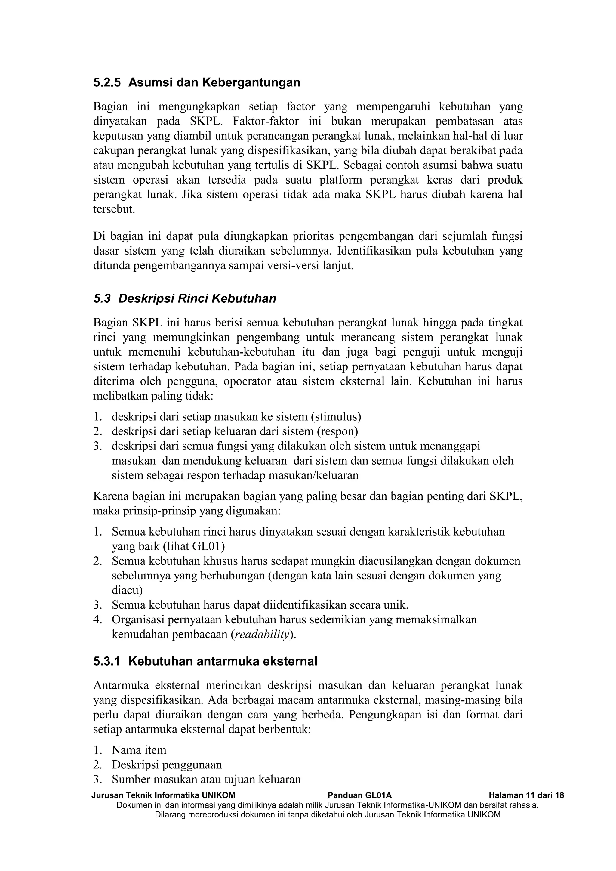 Jurusan Teknik Informatika UNIKOM Panduan GL01A Halaman 11 dari 18
Dokumen ini dan informasi yang dimilikinya adalah milik Jurusan Teknik Informatika-UNIKOM dan bersifat rahasia.
Dilarang mereproduksi dokumen ini tanpa diketahui oleh Jurusan Teknik Informatika UNIKOM
5.2.5 Asumsi dan Kebergantungan
Bagian ini mengungkapkan setiap factor yang mempengaruhi kebutuhan yang
dinyatakan pada SKPL. Faktor-faktor ini bukan merupakan pembatasan atas
keputusan yang diambil untuk perancangan perangkat lunak, melainkan hal-hal di luar
cakupan perangkat lunak yang dispesifikasikan, yang bila diubah dapat berakibat pada
atau mengubah kebutuhan yang tertulis di SKPL. Sebagai contoh asumsi bahwa suatu
sistem operasi akan tersedia pada suatu platform perangkat keras dari produk
perangkat lunak. Jika sistem operasi tidak ada maka SKPL harus diubah karena hal
tersebut.
Di bagian ini dapat pula diungkapkan prioritas pengembangan dari sejumlah fungsi
dasar sistem yang telah diuraikan sebelumnya. Identifikasikan pula kebutuhan yang
ditunda pengembangannya sampai versi-versi lanjut.
5.3 Deskripsi Rinci Kebutuhan
Bagian SKPL ini harus berisi semua kebutuhan perangkat lunak hingga pada tingkat
rinci yang memungkinkan pengembang untuk merancang sistem perangkat lunak
untuk memenuhi kebutuhan-kebutuhan itu dan juga bagi penguji untuk menguji
sistem terhadap kebutuhan. Pada bagian ini, setiap pernyataan kebutuhan harus dapat
diterima oleh pengguna, opoerator atau sistem eksternal lain. Kebutuhan ini harus
melibatkan paling tidak:
1. deskripsi dari setiap masukan ke sistem (stimulus)
2. deskripsi dari setiap keluaran dari sistem (respon)
3. deskripsi dari semua fungsi yang dilakukan oleh sistem untuk menanggapi
masukan dan mendukung keluaran dari sistem dan semua fungsi dilakukan oleh
sistem sebagai respon terhadap masukan/keluaran
Karena bagian ini merupakan bagian yang paling besar dan bagian penting dari SKPL,
maka prinsip-prinsip yang digunakan:
1. Semua kebutuhan rinci harus dinyatakan sesuai dengan karakteristik kebutuhan
yang baik (lihat GL01)
2. Semua kebutuhan khusus harus sedapat mungkin diacusilangkan dengan dokumen
sebelumnya yang berhubungan (dengan kata lain sesuai dengan dokumen yang
diacu)
3. Semua kebutuhan harus dapat diidentifikasikan secara unik.
4. Organisasi pernyataan kebutuhan harus sedemikian yang memaksimalkan
kemudahan pembacaan (readability).
5.3.1 Kebutuhan antarmuka eksternal
Antarmuka eksternal merincikan deskripsi masukan dan keluaran perangkat lunak
yang dispesifikasikan. Ada berbagai macam antarmuka eksternal, masing-masing bila
perlu dapat diuraikan dengan cara yang berbeda. Pengungkapan isi dan format dari
setiap antarmuka eksternal dapat berbentuk:
1. Nama item
2. Deskripsi penggunaan
3. Sumber masukan atau tujuan keluaran
 