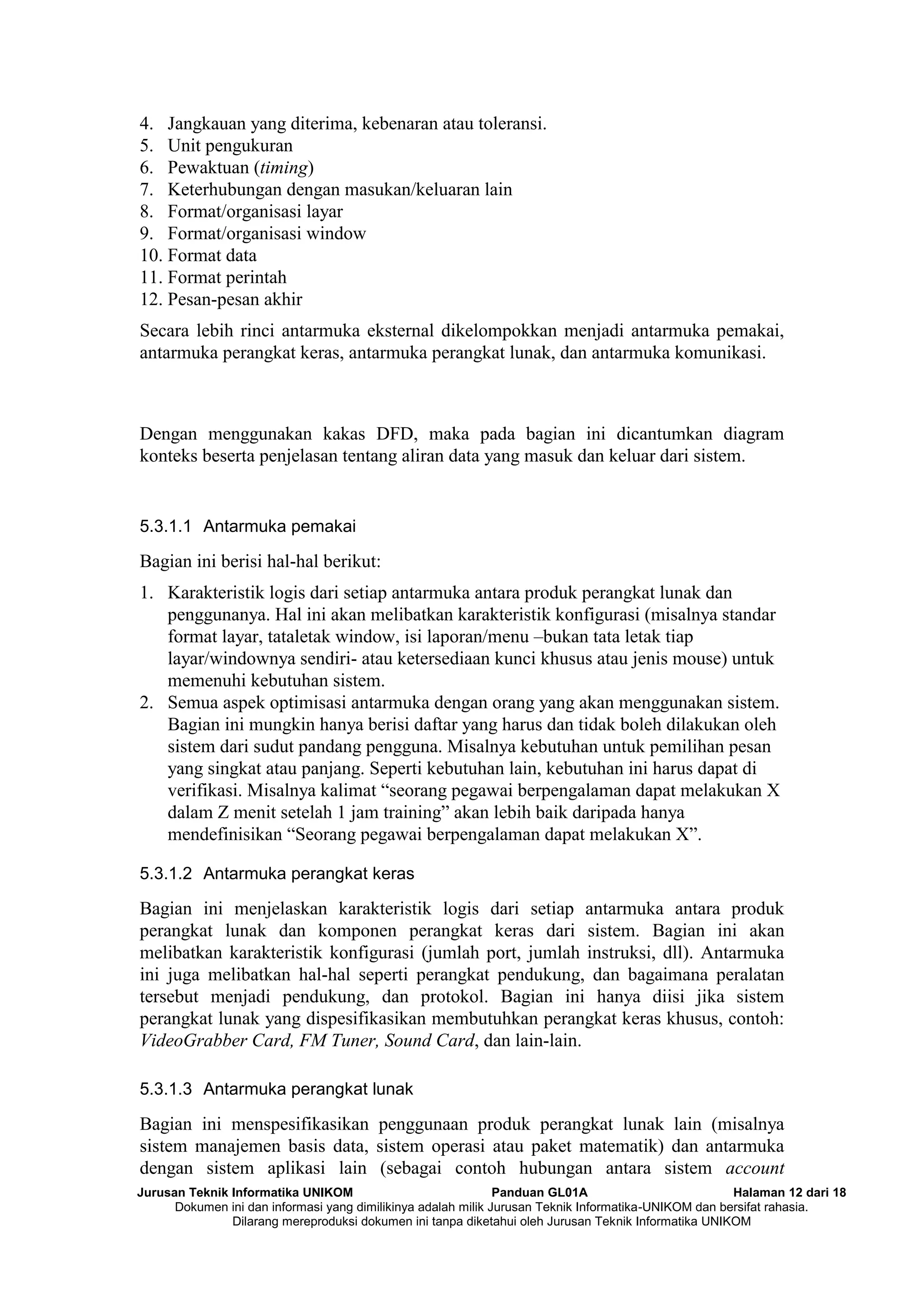 Jurusan Teknik Informatika UNIKOM Panduan GL01A Halaman 12 dari 18
Dokumen ini dan informasi yang dimilikinya adalah milik Jurusan Teknik Informatika-UNIKOM dan bersifat rahasia.
Dilarang mereproduksi dokumen ini tanpa diketahui oleh Jurusan Teknik Informatika UNIKOM
4. Jangkauan yang diterima, kebenaran atau toleransi.
5. Unit pengukuran
6. Pewaktuan (timing)
7. Keterhubungan dengan masukan/keluaran lain
8. Format/organisasi layar
9. Format/organisasi window
10. Format data
11. Format perintah
12. Pesan-pesan akhir
Secara lebih rinci antarmuka eksternal dikelompokkan menjadi antarmuka pemakai,
antarmuka perangkat keras, antarmuka perangkat lunak, dan antarmuka komunikasi.
Dengan menggunakan kakas DFD, maka pada bagian ini dicantumkan diagram
konteks beserta penjelasan tentang aliran data yang masuk dan keluar dari sistem.
5.3.1.1 Antarmuka pemakai
Bagian ini berisi hal-hal berikut:
1. Karakteristik logis dari setiap antarmuka antara produk perangkat lunak dan
penggunanya. Hal ini akan melibatkan karakteristik konfigurasi (misalnya standar
format layar, tataletak window, isi laporan/menu –bukan tata letak tiap
layar/windownya sendiri- atau ketersediaan kunci khusus atau jenis mouse) untuk
memenuhi kebutuhan sistem.
2. Semua aspek optimisasi antarmuka dengan orang yang akan menggunakan sistem.
Bagian ini mungkin hanya berisi daftar yang harus dan tidak boleh dilakukan oleh
sistem dari sudut pandang pengguna. Misalnya kebutuhan untuk pemilihan pesan
yang singkat atau panjang. Seperti kebutuhan lain, kebutuhan ini harus dapat di
verifikasi. Misalnya kalimat “seorang pegawai berpengalaman dapat melakukan X
dalam Z menit setelah 1 jam training” akan lebih baik daripada hanya
mendefinisikan “Seorang pegawai berpengalaman dapat melakukan X”.
5.3.1.2 Antarmuka perangkat keras
Bagian ini menjelaskan karakteristik logis dari setiap antarmuka antara produk
perangkat lunak dan komponen perangkat keras dari sistem. Bagian ini akan
melibatkan karakteristik konfigurasi (jumlah port, jumlah instruksi, dll). Antarmuka
ini juga melibatkan hal-hal seperti perangkat pendukung, dan bagaimana peralatan
tersebut menjadi pendukung, dan protokol. Bagian ini hanya diisi jika sistem
perangkat lunak yang dispesifikasikan membutuhkan perangkat keras khusus, contoh:
VideoGrabber Card, FM Tuner, Sound Card, dan lain-lain.
5.3.1.3 Antarmuka perangkat lunak
Bagian ini menspesifikasikan penggunaan produk perangkat lunak lain (misalnya
sistem manajemen basis data, sistem operasi atau paket matematik) dan antarmuka
dengan sistem aplikasi lain (sebagai contoh hubungan antara sistem account
 