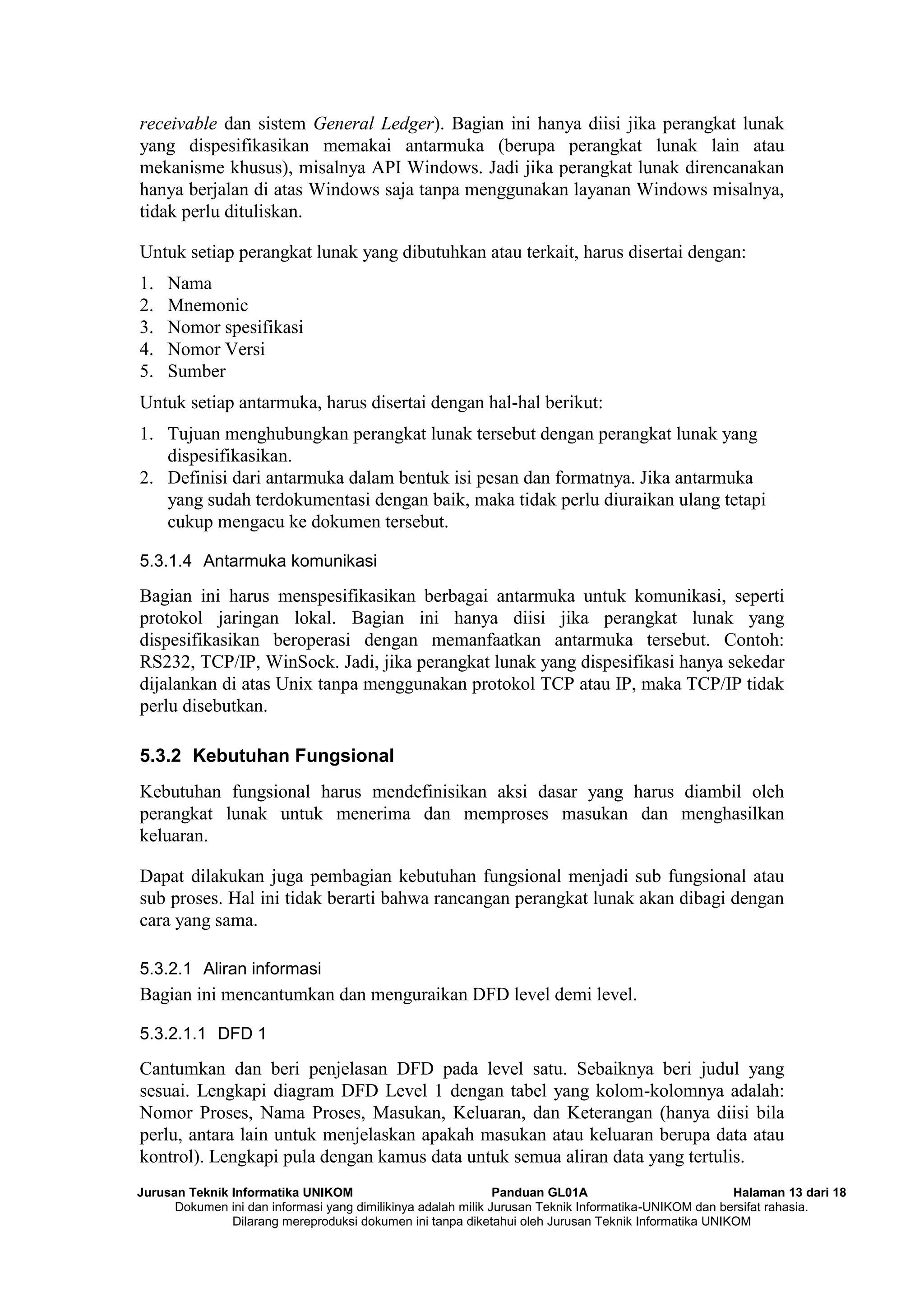 Jurusan Teknik Informatika UNIKOM Panduan GL01A Halaman 13 dari 18
Dokumen ini dan informasi yang dimilikinya adalah milik Jurusan Teknik Informatika-UNIKOM dan bersifat rahasia.
Dilarang mereproduksi dokumen ini tanpa diketahui oleh Jurusan Teknik Informatika UNIKOM
receivable dan sistem General Ledger). Bagian ini hanya diisi jika perangkat lunak
yang dispesifikasikan memakai antarmuka (berupa perangkat lunak lain atau
mekanisme khusus), misalnya API Windows. Jadi jika perangkat lunak direncanakan
hanya berjalan di atas Windows saja tanpa menggunakan layanan Windows misalnya,
tidak perlu dituliskan.
Untuk setiap perangkat lunak yang dibutuhkan atau terkait, harus disertai dengan:
1. Nama
2. Mnemonic
3. Nomor spesifikasi
4. Nomor Versi
5. Sumber
Untuk setiap antarmuka, harus disertai dengan hal-hal berikut:
1. Tujuan menghubungkan perangkat lunak tersebut dengan perangkat lunak yang
dispesifikasikan.
2. Definisi dari antarmuka dalam bentuk isi pesan dan formatnya. Jika antarmuka
yang sudah terdokumentasi dengan baik, maka tidak perlu diuraikan ulang tetapi
cukup mengacu ke dokumen tersebut.
5.3.1.4 Antarmuka komunikasi
Bagian ini harus menspesifikasikan berbagai antarmuka untuk komunikasi, seperti
protokol jaringan lokal. Bagian ini hanya diisi jika perangkat lunak yang
dispesifikasikan beroperasi dengan memanfaatkan antarmuka tersebut. Contoh:
RS232, TCP/IP, WinSock. Jadi, jika perangkat lunak yang dispesifikasi hanya sekedar
dijalankan di atas Unix tanpa menggunakan protokol TCP atau IP, maka TCP/IP tidak
perlu disebutkan.
5.3.2 Kebutuhan Fungsional
Kebutuhan fungsional harus mendefinisikan aksi dasar yang harus diambil oleh
perangkat lunak untuk menerima dan memproses masukan dan menghasilkan
keluaran.
Dapat dilakukan juga pembagian kebutuhan fungsional menjadi sub fungsional atau
sub proses. Hal ini tidak berarti bahwa rancangan perangkat lunak akan dibagi dengan
cara yang sama.
5.3.2.1 Aliran informasi
Bagian ini mencantumkan dan menguraikan DFD level demi level.
5.3.2.1.1 DFD 1
Cantumkan dan beri penjelasan DFD pada level satu. Sebaiknya beri judul yang
sesuai. Lengkapi diagram DFD Level 1 dengan tabel yang kolom-kolomnya adalah:
Nomor Proses, Nama Proses, Masukan, Keluaran, dan Keterangan (hanya diisi bila
perlu, antara lain untuk menjelaskan apakah masukan atau keluaran berupa data atau
kontrol). Lengkapi pula dengan kamus data untuk semua aliran data yang tertulis.
 