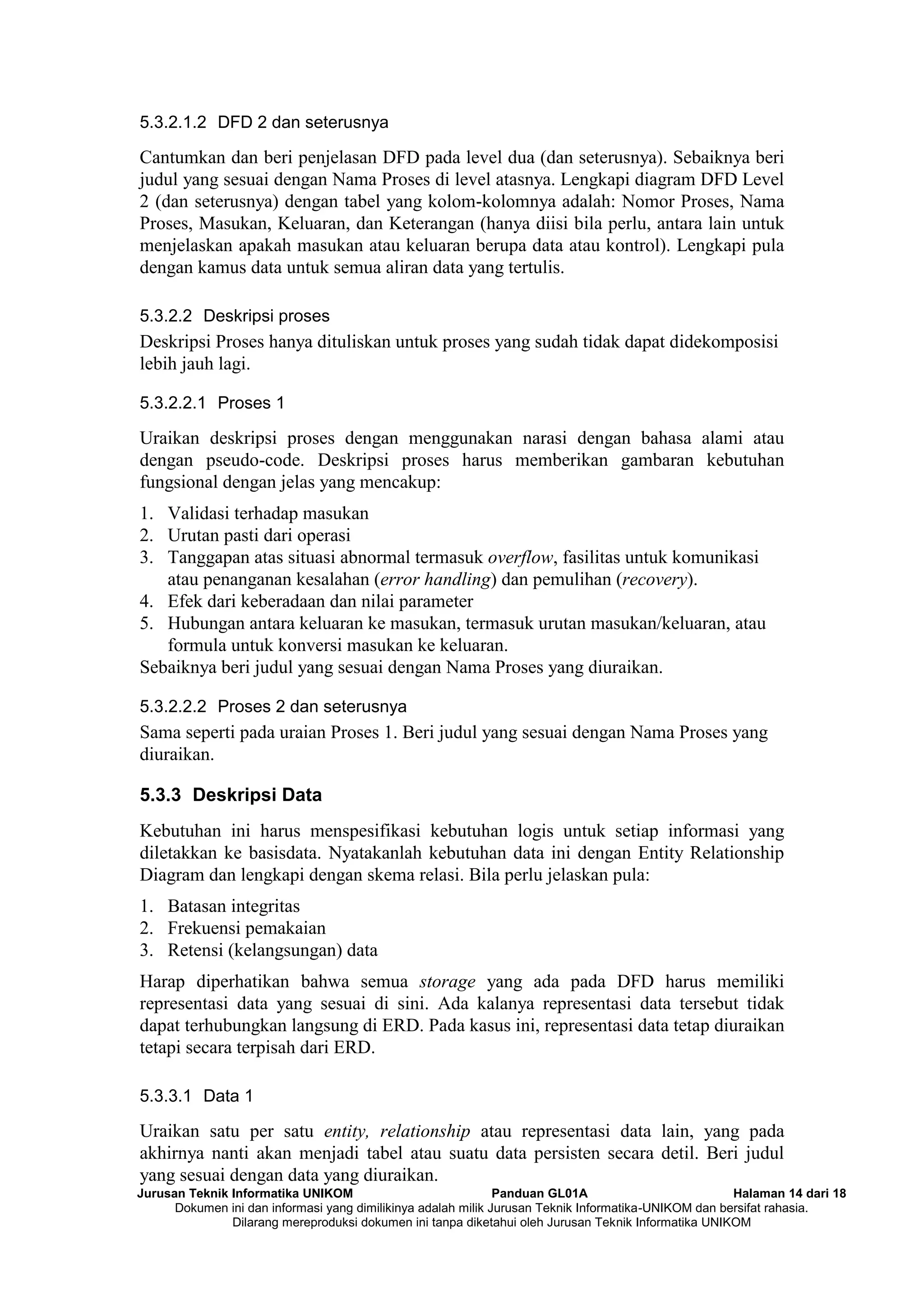 Jurusan Teknik Informatika UNIKOM Panduan GL01A Halaman 14 dari 18
Dokumen ini dan informasi yang dimilikinya adalah milik Jurusan Teknik Informatika-UNIKOM dan bersifat rahasia.
Dilarang mereproduksi dokumen ini tanpa diketahui oleh Jurusan Teknik Informatika UNIKOM
5.3.2.1.2 DFD 2 dan seterusnya
Cantumkan dan beri penjelasan DFD pada level dua (dan seterusnya). Sebaiknya beri
judul yang sesuai dengan Nama Proses di level atasnya. Lengkapi diagram DFD Level
2 (dan seterusnya) dengan tabel yang kolom-kolomnya adalah: Nomor Proses, Nama
Proses, Masukan, Keluaran, dan Keterangan (hanya diisi bila perlu, antara lain untuk
menjelaskan apakah masukan atau keluaran berupa data atau kontrol). Lengkapi pula
dengan kamus data untuk semua aliran data yang tertulis.
5.3.2.2 Deskripsi proses
Deskripsi Proses hanya dituliskan untuk proses yang sudah tidak dapat didekomposisi
lebih jauh lagi.
5.3.2.2.1 Proses 1
Uraikan deskripsi proses dengan menggunakan narasi dengan bahasa alami atau
dengan pseudo-code. Deskripsi proses harus memberikan gambaran kebutuhan
fungsional dengan jelas yang mencakup:
1. Validasi terhadap masukan
2. Urutan pasti dari operasi
3. Tanggapan atas situasi abnormal termasuk overflow, fasilitas untuk komunikasi
atau penanganan kesalahan (error handling) dan pemulihan (recovery).
4. Efek dari keberadaan dan nilai parameter
5. Hubungan antara keluaran ke masukan, termasuk urutan masukan/keluaran, atau
formula untuk konversi masukan ke keluaran.
Sebaiknya beri judul yang sesuai dengan Nama Proses yang diuraikan.
5.3.2.2.2 Proses 2 dan seterusnya
Sama seperti pada uraian Proses 1. Beri judul yang sesuai dengan Nama Proses yang
diuraikan.
5.3.3 Deskripsi Data
Kebutuhan ini harus menspesifikasi kebutuhan logis untuk setiap informasi yang
diletakkan ke basisdata. Nyatakanlah kebutuhan data ini dengan Entity Relationship
Diagram dan lengkapi dengan skema relasi. Bila perlu jelaskan pula:
1. Batasan integritas
2. Frekuensi pemakaian
3. Retensi (kelangsungan) data
Harap diperhatikan bahwa semua storage yang ada pada DFD harus memiliki
representasi data yang sesuai di sini. Ada kalanya representasi data tersebut tidak
dapat terhubungkan langsung di ERD. Pada kasus ini, representasi data tetap diuraikan
tetapi secara terpisah dari ERD.
5.3.3.1 Data 1
Uraikan satu per satu entity, relationship atau representasi data lain, yang pada
akhirnya nanti akan menjadi tabel atau suatu data persisten secara detil. Beri judul
yang sesuai dengan data yang diuraikan.
 