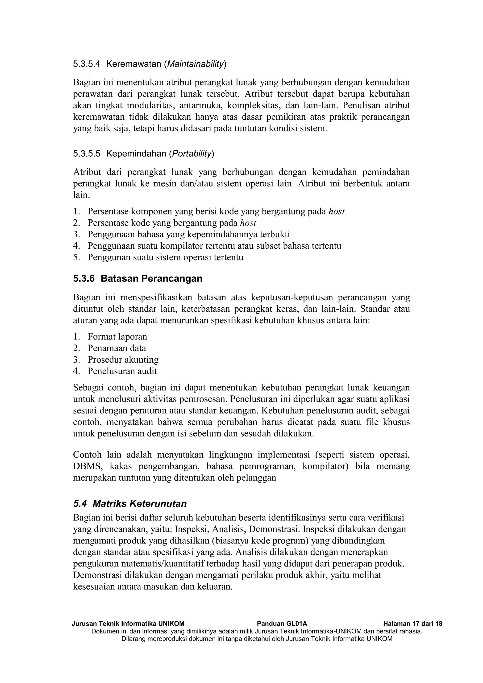 Jurusan Teknik Informatika UNIKOM Panduan GL01A Halaman 17 dari 18
Dokumen ini dan informasi yang dimilikinya adalah milik Jurusan Teknik Informatika-UNIKOM dan bersifat rahasia.
Dilarang mereproduksi dokumen ini tanpa diketahui oleh Jurusan Teknik Informatika UNIKOM
5.3.5.4 Keremawatan (Maintainability)
Bagian ini menentukan atribut perangkat lunak yang berhubungan dengan kemudahan
perawatan dari perangkat lunak tersebut. Atribut tersebut dapat berupa kebutuhan
akan tingkat modularitas, antarmuka, kompleksitas, dan lain-lain. Penulisan atribut
keremawatan tidak dilakukan hanya atas dasar pemikiran atas praktik perancangan
yang baik saja, tetapi harus didasari pada tuntutan kondisi sistem.
5.3.5.5 Kepemindahan (Portability)
Atribut dari perangkat lunak yang berhubungan dengan kemudahan pemindahan
perangkat lunak ke mesin dan/atau sistem operasi lain. Atribut ini berbentuk antara
lain:
1. Persentase komponen yang berisi kode yang bergantung pada host
2. Persentase kode yang bergantung pada host
3. Penggunaan bahasa yang kepemindahannya terbukti
4. Penggunaan suatu kompilator tertentu atau subset bahasa tertentu
5. Penggunan suatu sistem operasi tertentu
5.3.6 Batasan Perancangan
Bagian ini menspesifikasikan batasan atas keputusan-keputusan perancangan yang
dituntut oleh standar lain, keterbatasan perangkat keras, dan lain-lain. Standar atau
aturan yang ada dapat menurunkan spesifikasi kebutuhan khusus antara lain:
1. Format laporan
2. Penamaan data
3. Prosedur akunting
4. Penelusuran audit
Sebagai contoh, bagian ini dapat menentukan kebutuhan perangkat lunak keuangan
untuk menelusuri aktivitas pemrosesan. Penelusuran ini diperlukan agar suatu aplikasi
sesuai dengan peraturan atau standar keuangan. Kebutuhan penelusuran audit, sebagai
contoh, menyatakan bahwa semua perubahan harus dicatat pada suatu file khusus
untuk penelusuran dengan isi sebelum dan sesudah dilakukan.
Contoh lain adalah menyatakan lingkungan implementasi (seperti sistem operasi,
DBMS, kakas pengembangan, bahasa pemrograman, kompilator) bila memang
merupakan tuntutan yang ditentukan oleh pelanggan
5.4 Matriks Keterunutan
Bagian ini berisi daftar seluruh kebutuhan beserta identifikasinya serta cara verifikasi
yang direncanakan, yaitu: Inspeksi, Analisis, Demonstrasi. Inspeksi dilakukan dengan
mengamati produk yang dihasilkan (biasanya kode program) yang dibandingkan
dengan standar atau spesifikasi yang ada. Analisis dilakukan dengan menerapkan
pengukuran matematis/kuantitatif terhadap hasil yang didapat dari penerapan produk.
Demonstrasi dilakukan dengan mengamati perilaku produk akhir, yaitu melihat
kesesuaian antara masukan dan keluaran.
 