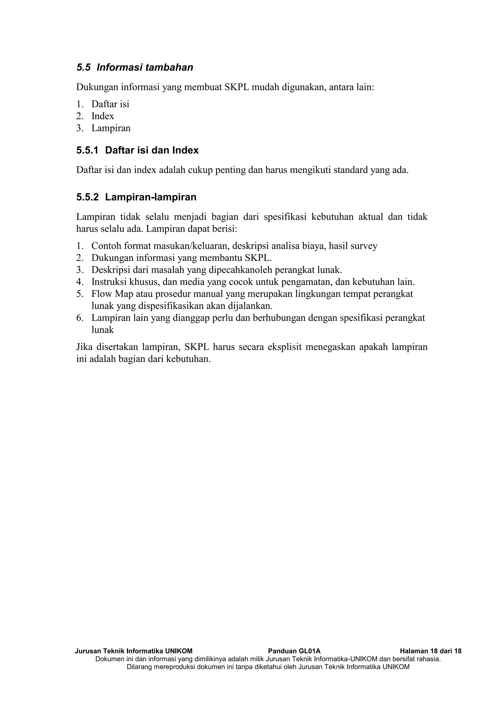 Jurusan Teknik Informatika UNIKOM Panduan GL01A Halaman 18 dari 18
Dokumen ini dan informasi yang dimilikinya adalah milik Jurusan Teknik Informatika-UNIKOM dan bersifat rahasia.
Dilarang mereproduksi dokumen ini tanpa diketahui oleh Jurusan Teknik Informatika UNIKOM
5.5 Informasi tambahan
Dukungan informasi yang membuat SKPL mudah digunakan, antara lain:
1. Daftar isi
2. Index
3. Lampiran
5.5.1 Daftar isi dan Index
Daftar isi dan index adalah cukup penting dan harus mengikuti standard yang ada.
5.5.2 Lampiran-lampiran
Lampiran tidak selalu menjadi bagian dari spesifikasi kebutuhan aktual dan tidak
harus selalu ada. Lampiran dapat berisi:
1. Contoh format masukan/keluaran, deskripsi analisa biaya, hasil survey
2. Dukungan informasi yang membantu SKPL.
3. Deskripsi dari masalah yang dipecahkanoleh perangkat lunak.
4. Instruksi khusus, dan media yang cocok untuk pengamatan, dan kebutuhan lain.
5. Flow Map atau prosedur manual yang merupakan lingkungan tempat perangkat
lunak yang dispesifikasikan akan dijalankan.
6. Lampiran lain yang dianggap perlu dan berhubungan dengan spesifikasi perangkat
lunak
Jika disertakan lampiran, SKPL harus secara eksplisit menegaskan apakah lampiran
ini adalah bagian dari kebutuhan.
 