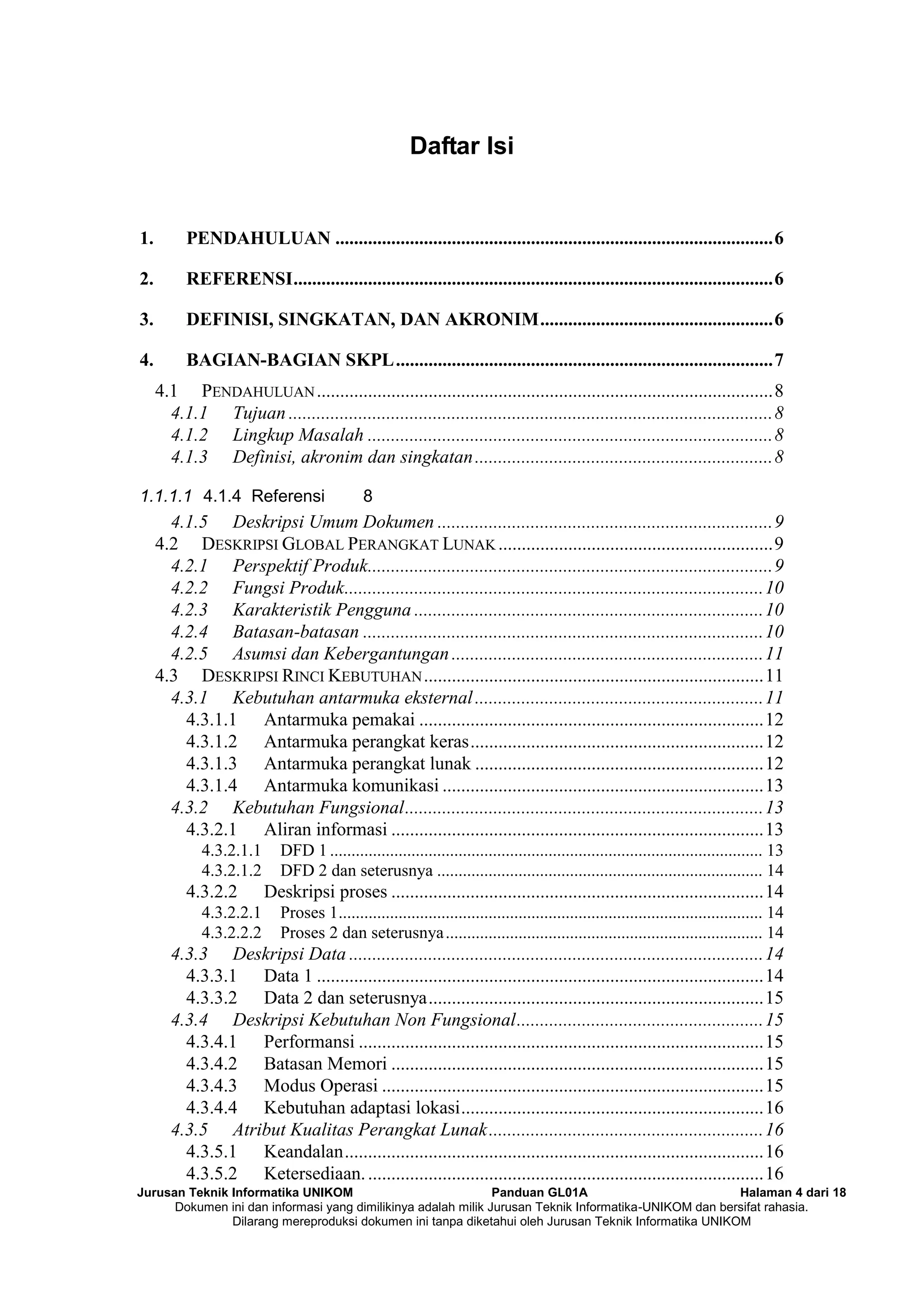 Jurusan Teknik Informatika UNIKOM Panduan GL01A Halaman 4 dari 18
Dokumen ini dan informasi yang dimilikinya adalah milik Jurusan Teknik Informatika-UNIKOM dan bersifat rahasia.
Dilarang mereproduksi dokumen ini tanpa diketahui oleh Jurusan Teknik Informatika UNIKOM
Daftar Isi
1. PENDAHULUAN ..............................................................................................6
2. REFERENSI.......................................................................................................6
3. DEFINISI, SINGKATAN, DAN AKRONIM..................................................6
4. BAGIAN-BAGIAN SKPL.................................................................................7
4.1 PENDAHULUAN..................................................................................................8
4.1.1 Tujuan ........................................................................................................8
4.1.2 Lingkup Masalah .......................................................................................8
4.1.3 Definisi, akronim dan singkatan................................................................8
1.1.1.1 4.1.4 Referensi 8
4.1.5 Deskripsi Umum Dokumen ........................................................................9
4.2 DESKRIPSI GLOBAL PERANGKAT LUNAK ...........................................................9
4.2.1 Perspektif Produk.......................................................................................9
4.2.2 Fungsi Produk..........................................................................................10
4.2.3 Karakteristik Pengguna ...........................................................................10
4.2.4 Batasan-batasan ......................................................................................10
4.2.5 Asumsi dan Kebergantungan...................................................................11
4.3 DESKRIPSI RINCI KEBUTUHAN.........................................................................11
4.3.1 Kebutuhan antarmuka eksternal..............................................................11
4.3.1.1 Antarmuka pemakai ..........................................................................12
4.3.1.2 Antarmuka perangkat keras...............................................................12
4.3.1.3 Antarmuka perangkat lunak ..............................................................12
4.3.1.4 Antarmuka komunikasi .....................................................................13
4.3.2 Kebutuhan Fungsional.............................................................................13
4.3.2.1 Aliran informasi ................................................................................13
4.3.2.1.1 DFD 1 ..................................................................................................... 13
4.3.2.1.2 DFD 2 dan seterusnya ............................................................................ 14
4.3.2.2 Deskripsi proses ................................................................................14
4.3.2.2.1 Proses 1................................................................................................... 14
4.3.2.2.2 Proses 2 dan seterusnya.......................................................................... 14
4.3.3 Deskripsi Data .........................................................................................14
4.3.3.1 Data 1 ................................................................................................14
4.3.3.2 Data 2 dan seterusnya........................................................................15
4.3.4 Deskripsi Kebutuhan Non Fungsional.....................................................15
4.3.4.1 Performansi .......................................................................................15
4.3.4.2 Batasan Memori ................................................................................15
4.3.4.3 Modus Operasi ..................................................................................15
4.3.4.4 Kebutuhan adaptasi lokasi.................................................................16
4.3.5 Atribut Kualitas Perangkat Lunak...........................................................16
4.3.5.1 Keandalan..........................................................................................16
4.3.5.2 Ketersediaan......................................................................................16
 