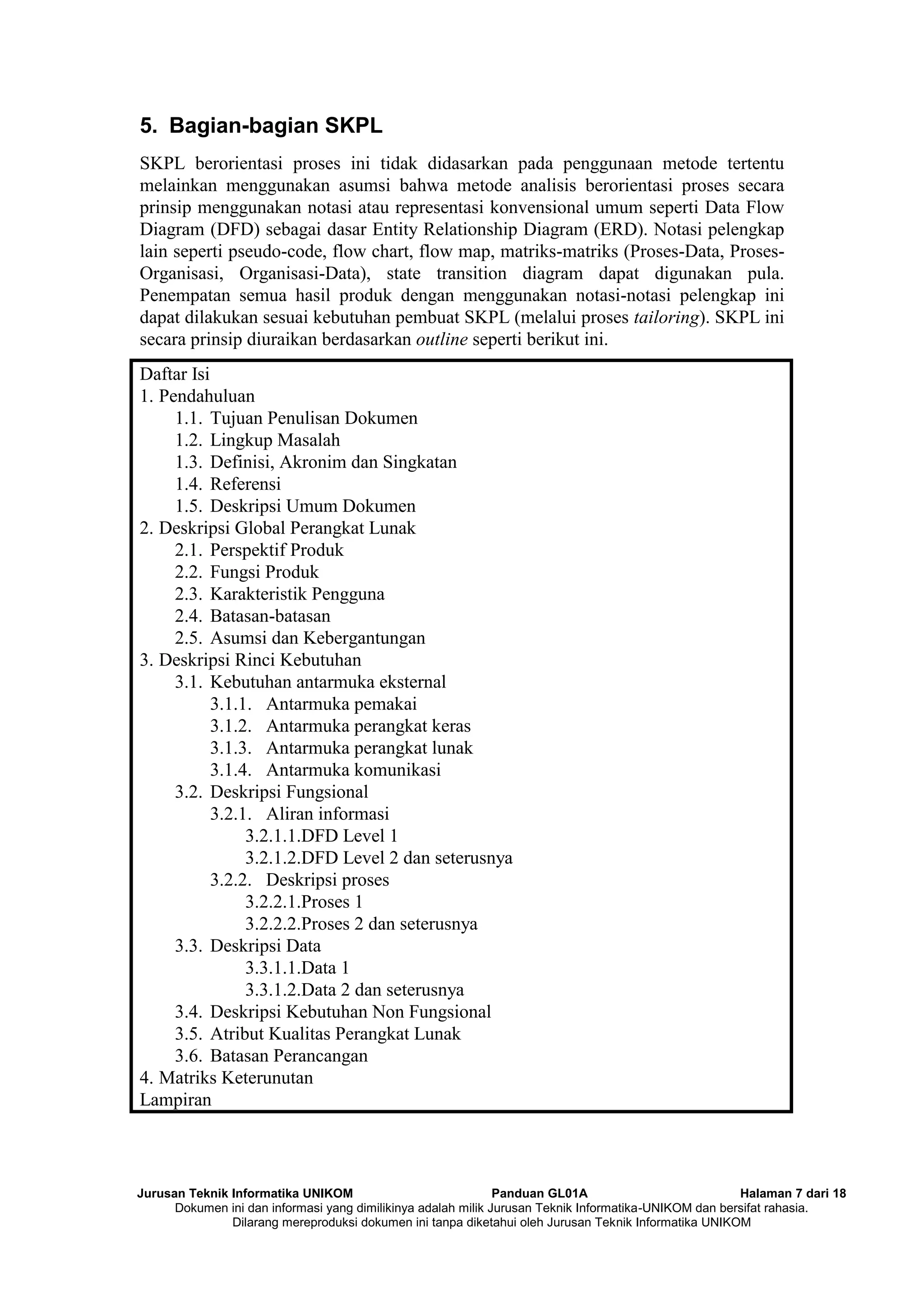 Jurusan Teknik Informatika UNIKOM Panduan GL01A Halaman 7 dari 18
Dokumen ini dan informasi yang dimilikinya adalah milik Jurusan Teknik Informatika-UNIKOM dan bersifat rahasia.
Dilarang mereproduksi dokumen ini tanpa diketahui oleh Jurusan Teknik Informatika UNIKOM
5. Bagian-bagian SKPL
SKPL berorientasi proses ini tidak didasarkan pada penggunaan metode tertentu
melainkan menggunakan asumsi bahwa metode analisis berorientasi proses secara
prinsip menggunakan notasi atau representasi konvensional umum seperti Data Flow
Diagram (DFD) sebagai dasar Entity Relationship Diagram (ERD). Notasi pelengkap
lain seperti pseudo-code, flow chart, flow map, matriks-matriks (Proses-Data, Proses-
Organisasi, Organisasi-Data), state transition diagram dapat digunakan pula.
Penempatan semua hasil produk dengan menggunakan notasi-notasi pelengkap ini
dapat dilakukan sesuai kebutuhan pembuat SKPL (melalui proses tailoring). SKPL ini
secara prinsip diuraikan berdasarkan outline seperti berikut ini.
Daftar Isi
1. Pendahuluan
1.1. Tujuan Penulisan Dokumen
1.2. Lingkup Masalah
1.3. Definisi, Akronim dan Singkatan
1.4. Referensi
1.5. Deskripsi Umum Dokumen
2. Deskripsi Global Perangkat Lunak
2.1. Perspektif Produk
2.2. Fungsi Produk
2.3. Karakteristik Pengguna
2.4. Batasan-batasan
2.5. Asumsi dan Kebergantungan
3. Deskripsi Rinci Kebutuhan
3.1. Kebutuhan antarmuka eksternal
3.1.1. Antarmuka pemakai
3.1.2. Antarmuka perangkat keras
3.1.3. Antarmuka perangkat lunak
3.1.4. Antarmuka komunikasi
3.2. Deskripsi Fungsional
3.2.1. Aliran informasi
3.2.1.1.DFD Level 1
3.2.1.2.DFD Level 2 dan seterusnya
3.2.2. Deskripsi proses
3.2.2.1.Proses 1
3.2.2.2.Proses 2 dan seterusnya
3.3. Deskripsi Data
3.3.1.1.Data 1
3.3.1.2.Data 2 dan seterusnya
3.4. Deskripsi Kebutuhan Non Fungsional
3.5. Atribut Kualitas Perangkat Lunak
3.6. Batasan Perancangan
4. Matriks Keterunutan
Lampiran
 