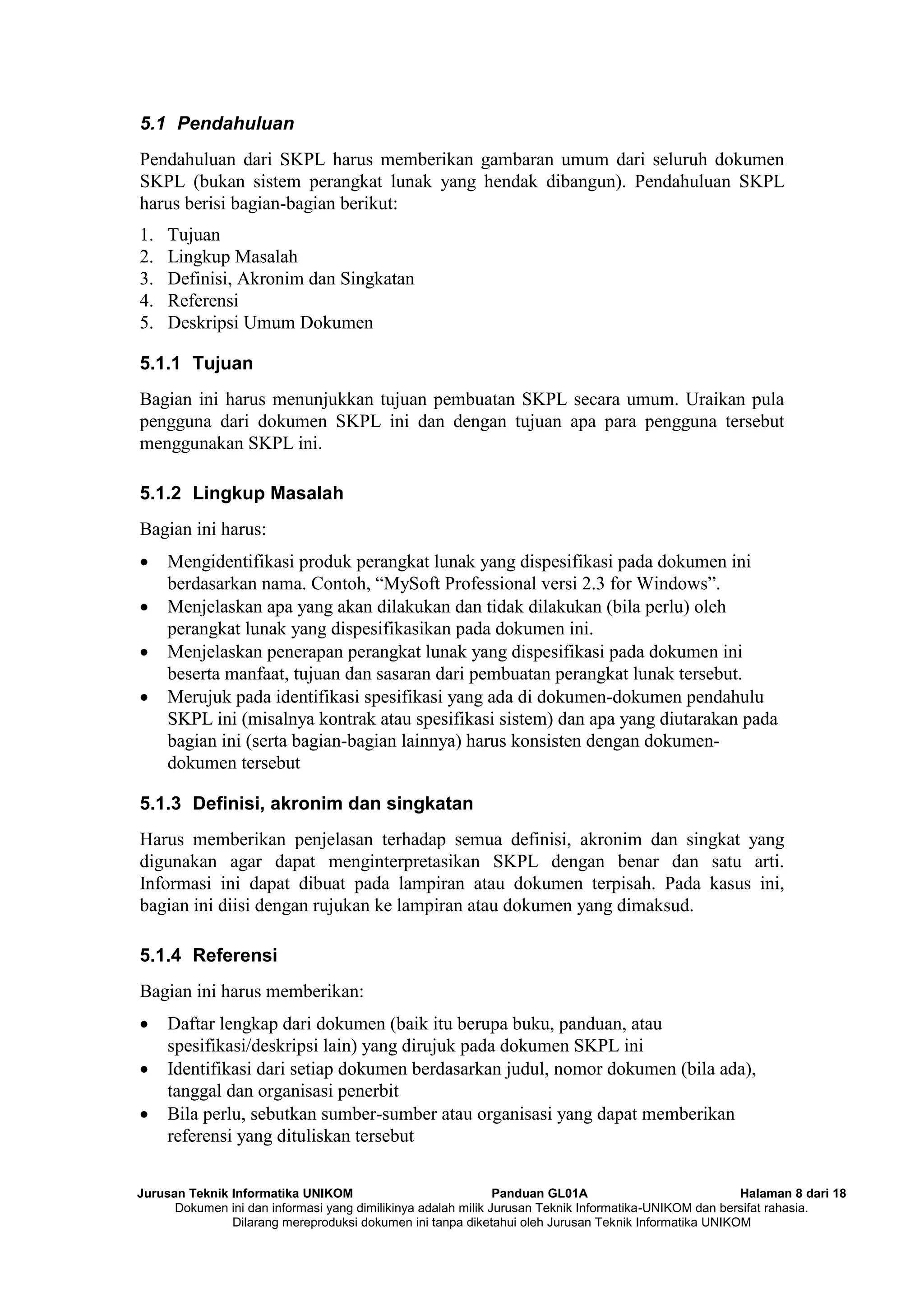 Jurusan Teknik Informatika UNIKOM Panduan GL01A Halaman 8 dari 18
Dokumen ini dan informasi yang dimilikinya adalah milik Jurusan Teknik Informatika-UNIKOM dan bersifat rahasia.
Dilarang mereproduksi dokumen ini tanpa diketahui oleh Jurusan Teknik Informatika UNIKOM
5.1 Pendahuluan
Pendahuluan dari SKPL harus memberikan gambaran umum dari seluruh dokumen
SKPL (bukan sistem perangkat lunak yang hendak dibangun). Pendahuluan SKPL
harus berisi bagian-bagian berikut:
1. Tujuan
2. Lingkup Masalah
3. Definisi, Akronim dan Singkatan
4. Referensi
5. Deskripsi Umum Dokumen
5.1.1 Tujuan
Bagian ini harus menunjukkan tujuan pembuatan SKPL secara umum. Uraikan pula
pengguna dari dokumen SKPL ini dan dengan tujuan apa para pengguna tersebut
menggunakan SKPL ini.
5.1.2 Lingkup Masalah
Bagian ini harus:
 Mengidentifikasi produk perangkat lunak yang dispesifikasi pada dokumen ini
berdasarkan nama. Contoh, “MySoft Professional versi 2.3 for Windows”.
 Menjelaskan apa yang akan dilakukan dan tidak dilakukan (bila perlu) oleh
perangkat lunak yang dispesifikasikan pada dokumen ini.
 Menjelaskan penerapan perangkat lunak yang dispesifikasi pada dokumen ini
beserta manfaat, tujuan dan sasaran dari pembuatan perangkat lunak tersebut.
 Merujuk pada identifikasi spesifikasi yang ada di dokumen-dokumen pendahulu
SKPL ini (misalnya kontrak atau spesifikasi sistem) dan apa yang diutarakan pada
bagian ini (serta bagian-bagian lainnya) harus konsisten dengan dokumen-
dokumen tersebut
5.1.3 Definisi, akronim dan singkatan
Harus memberikan penjelasan terhadap semua definisi, akronim dan singkat yang
digunakan agar dapat menginterpretasikan SKPL dengan benar dan satu arti.
Informasi ini dapat dibuat pada lampiran atau dokumen terpisah. Pada kasus ini,
bagian ini diisi dengan rujukan ke lampiran atau dokumen yang dimaksud.
5.1.4 Referensi
Bagian ini harus memberikan:
 Daftar lengkap dari dokumen (baik itu berupa buku, panduan, atau
spesifikasi/deskripsi lain) yang dirujuk pada dokumen SKPL ini
 Identifikasi dari setiap dokumen berdasarkan judul, nomor dokumen (bila ada),
tanggal dan organisasi penerbit
 Bila perlu, sebutkan sumber-sumber atau organisasi yang dapat memberikan
referensi yang dituliskan tersebut
 