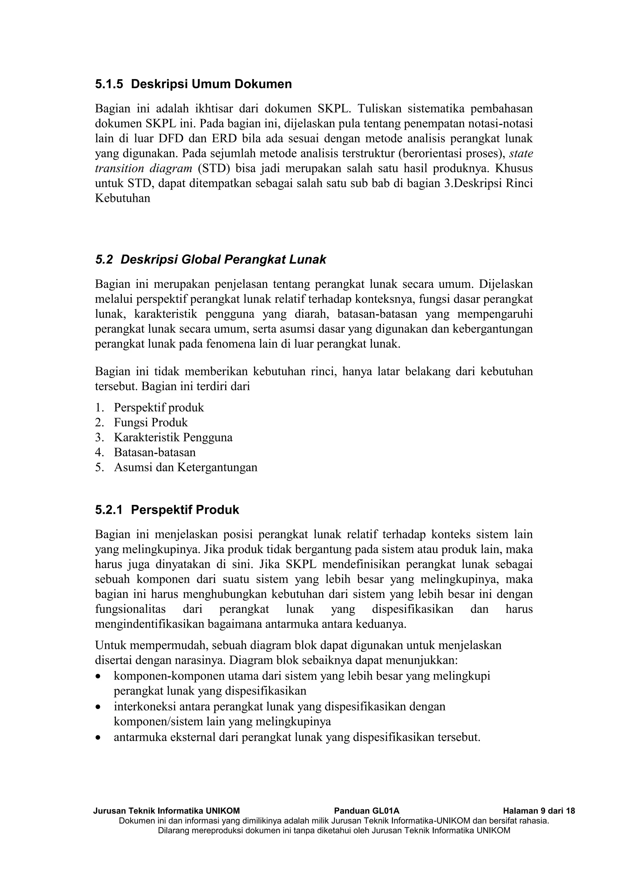 Jurusan Teknik Informatika UNIKOM Panduan GL01A Halaman 9 dari 18
Dokumen ini dan informasi yang dimilikinya adalah milik Jurusan Teknik Informatika-UNIKOM dan bersifat rahasia.
Dilarang mereproduksi dokumen ini tanpa diketahui oleh Jurusan Teknik Informatika UNIKOM
5.1.5 Deskripsi Umum Dokumen
Bagian ini adalah ikhtisar dari dokumen SKPL. Tuliskan sistematika pembahasan
dokumen SKPL ini. Pada bagian ini, dijelaskan pula tentang penempatan notasi-notasi
lain di luar DFD dan ERD bila ada sesuai dengan metode analisis perangkat lunak
yang digunakan. Pada sejumlah metode analisis terstruktur (berorientasi proses), state
transition diagram (STD) bisa jadi merupakan salah satu hasil produknya. Khusus
untuk STD, dapat ditempatkan sebagai salah satu sub bab di bagian 3.Deskripsi Rinci
Kebutuhan
5.2 Deskripsi Global Perangkat Lunak
Bagian ini merupakan penjelasan tentang perangkat lunak secara umum. Dijelaskan
melalui perspektif perangkat lunak relatif terhadap konteksnya, fungsi dasar perangkat
lunak, karakteristik pengguna yang diarah, batasan-batasan yang mempengaruhi
perangkat lunak secara umum, serta asumsi dasar yang digunakan dan kebergantungan
perangkat lunak pada fenomena lain di luar perangkat lunak.
Bagian ini tidak memberikan kebutuhan rinci, hanya latar belakang dari kebutuhan
tersebut. Bagian ini terdiri dari
1. Perspektif produk
2. Fungsi Produk
3. Karakteristik Pengguna
4. Batasan-batasan
5. Asumsi dan Ketergantungan
5.2.1 Perspektif Produk
Bagian ini menjelaskan posisi perangkat lunak relatif terhadap konteks sistem lain
yang melingkupinya. Jika produk tidak bergantung pada sistem atau produk lain, maka
harus juga dinyatakan di sini. Jika SKPL mendefinisikan perangkat lunak sebagai
sebuah komponen dari suatu sistem yang lebih besar yang melingkupinya, maka
bagian ini harus menghubungkan kebutuhan dari sistem yang lebih besar ini dengan
fungsionalitas dari perangkat lunak yang dispesifikasikan dan harus
mengindentifikasikan bagaimana antarmuka antara keduanya.
Untuk mempermudah, sebuah diagram blok dapat digunakan untuk menjelaskan
disertai dengan narasinya. Diagram blok sebaiknya dapat menunjukkan:
 komponen-komponen utama dari sistem yang lebih besar yang melingkupi
perangkat lunak yang dispesifikasikan
 interkoneksi antara perangkat lunak yang dispesifikasikan dengan
komponen/sistem lain yang melingkupinya
 antarmuka eksternal dari perangkat lunak yang dispesifikasikan tersebut.
 