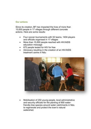 Our actions
Since its creation, BF has impacted the lives of more than
15,000 people in 17 villages through different concrete
actions. Here are some results:
• Four soccer tournaments with 52 teams, 1404 players
and officials organised in 17 villages
• More than 15,000 people reached with HIV/AIDS
education message
• 672 people tested for HIV for free
• Advocacy resulting in the creation of an HIV/AIDS
treatment centre in Ndu
• Mobilisation of 250 young people, local administrative
and security officials for the planting of 800 water-
friendly tree species around water catchments in Ndu
to regenerate and protect the town’s natural
watershed.
 