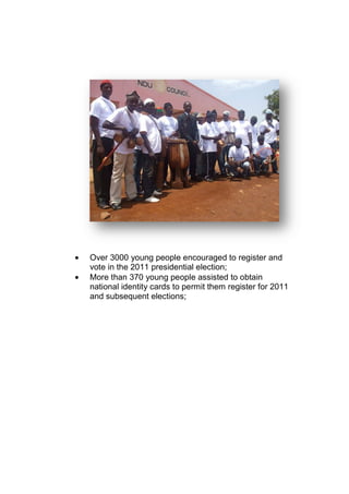 • Over 3000 young people encouraged to register and
vote in the 2011 presidential election;
• More than 370 young people assisted to obtain
national identity cards to permit them register for 2011
and subsequent elections;
 