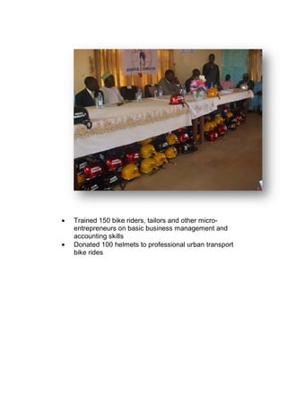• Trained 150 bike riders, tailors and other micro-
entrepreneurs on basic business management and
accounting skills
• Donated 100 helmets to professional urban transport
bike rides
 