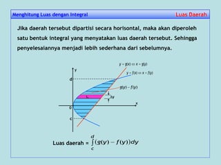 Jika daerah tersebut dipartisi secara horisontal, maka akan diperoleh
satu bentuk integral yang menyatakan luas daerah tersebut. Sehingga
penyelesaiannya menjadi lebih sederhana dari sebelumnya.
)()( yfxxfy 
y
0
x
)()( ygxxgy 
Luas daerah =   
d
c
dyyfyg )()(
Li y
c
d
)()( yfyg 
Menghitung Luas dengan Integral Luas DaerahLuas Daerah
 