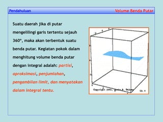Pendahuluan Volume Benda PutarVolume Benda Putar
Suatu daerah jika di putar
mengelilingi garis tertentu sejauh
360º, maka akan terbentuk suatu
benda putar. Kegiatan pokok dalam
menghitung volume benda putar
dengan integral adalah: partisi,
aproksimasi, penjumlahan,
pengambilan limit, dan menyatakan
dalam integral tentu. Gb. 4
 