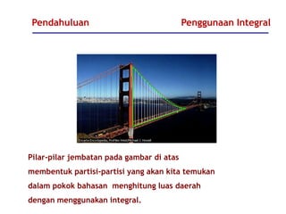 Pendahuluan Penggunaan Integral
Pilar-pilar jembatan pada gambar di atas
membentuk partisi-partisi yang akan kita temukan
dalam pokok bahasan menghitung luas daerah
dengan menggunakan integral.
 