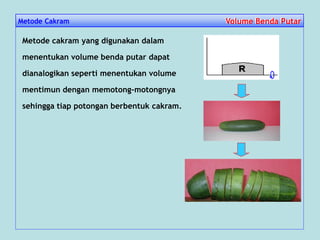 Metode Cakram Volume Benda PutarVolume Benda Putar
Metode cakram yang digunakan dalam
menentukan volume benda putar dapat
dianalogikan seperti menentukan volume
mentimun dengan memotong-motongnya
sehingga tiap potongan berbentuk cakram.
 