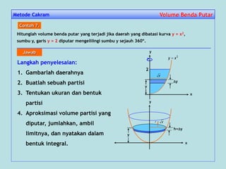 Metode Cakram Volume Benda PutarVolume Benda Putar
Hitunglah volume benda putar yang terjadi jika daerah yang dibatasi kurva y = x2,
sumbu y, garis y = 2 diputar mengelilingi sumbu y sejauh 360º.
Contoh 7.
Langkah penyelesaian:
1. Gambarlah daerahnya
2. Buatlah sebuah partisi
3. Tentukan ukuran dan bentuk
partisi
4. Aproksimasi volume partisi yang
diputar, jumlahkan, ambil
limitnya, dan nyatakan dalam
bentuk integral.
2
y
y
2
xy 
x
y
y
x
y
h=y
y
yr 
Jawab
 