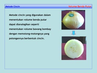 Metode Cincin Volume Benda PutarVolume Benda Putar
Metode cincin yang digunakan dalam
menentukan volume benda putar
dapat dianalogikan seperti
menentukan volume bawang bombay
dengan memotong-motongnya yang
potongannya berbentuk cincin.
 