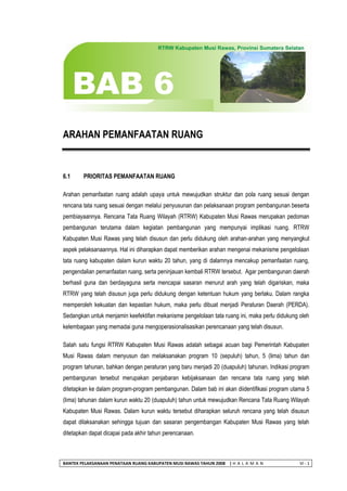 BANTEK PELAKSANAAN PENATAAN RUANG KABUPATEN MUSI RAWAS TAHUN 2008 | H A L A M A N VI - 1 
ARAHAN PEMANFAATAN RUANG 
6.1 PRIORITAS PEMANFAATAN RUANG 
Arahan pemanfaatan ruang adalah upaya untuk mewujudkan struktur dan pola ruang sesuai dengan rencana tata ruang sesuai dengan melalui penyusunan dan pelaksanaan program pembangunan beserta pembiayaannya. Rencana Tata Ruang Wilayah (RTRW) Kabupaten Musi Rawas merupakan pedoman pembangunan terutama dalam kegiatan pembangunan yang mempunyai implikasi ruang. RTRW Kabupaten Musi Rawas yang telah disusun dan perlu didukung oleh arahan-arahan yang menyangkut aspek pelaksanaannya. Hal ini diharapkan dapat memberikan arahan mengenai mekanisme pengelolaan tata ruang kabupaten dalam kurun waktu 20 tahun, yang di dalamnya mencakup pemanfaatan ruang, pengendalian pemanfaatan ruang, serta peninjauan kembali RTRW tersebut. Agar pembangunan daerah berhasil guna dan berdayaguna serta mencapai sasaran menurut arah yang telah digariskan, maka RTRW yang telah disusun juga perlu didukung dengan ketentuan hukum yang berlaku. Dalam rangka memperoleh kekuatan dan kepastian hukum, maka perlu dibuat menjadi Peraturan Daerah (PERDA). Sedangkan untuk menjamin keefektifan mekanisme pengelolaan tata ruang ini, maka perlu didukung oleh kelembagaan yang memadai guna mengoperasionalisasikan perencanaan yang telah disusun. 
Salah satu fungsi RTRW Kabupaten Musi Rawas adalah sebagai acuan bagi Pemerintah Kabupaten Musi Rawas dalam menyusun dan melaksanakan program 10 (sepuluh) tahun, 5 (lima) tahun dan program tahunan, bahkan dengan peraturan yang baru menjadi 20 (duapuluh) tahunan. Indikasi program pembangunan tersebut merupakan penjabaran kebijaksanaan dan rencana tata ruang yang telah ditetapkan ke dalam program-program pembangunan. Dalam bab ini akan diidentifikasi program utama 5 (lima) tahunan dalam kurun waktu 20 (duapuluh) tahun untuk mewujudkan Rencana Tata Ruang Wilayah Kabupaten Musi Rawas. Dalam kurun waktu tersebut diharapkan seluruh rencana yang telah disusun dapat dilaksanakan sehingga tujuan dan sasaran pengembangan Kabupaten Musi Rawas yang telah ditetapkan dapat dicapai pada akhir tahun perencanaan.  