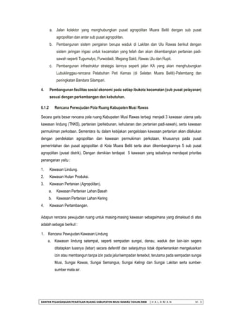 BANTEK PELAKSANAAN PENATAAN RUANG KABUPATEN MUSI RAWAS TAHUN 2008 | H A L A M A N VI - 3 
a. Jalan kolektor yang menghubungkan pusat agropolitan Muara Beliti dengan sub pusat agropolitan dan antar sub pusat agropolitan. 
b. Pembangunan sistem pengairan berupa waduk di Lakitan dan Ulu Rawas berikut dengan sistem jaringan irigasi untuk kecamatan yang telah dan akan dikembangkan pertanian padi- sawah seperti Tugumulyo, Purwodadi, Megang Sakti, Rawas Ulu dan Rupit. 
c. Pembangunan infrastruktur strategis lainnya seperti jalan KA yang akan menghubungkan Lubuklinggau-rencana Pelabuhan Peti Kemas (di Selatan Muara Beliti)-Palembang dan peningkatan Bandara Silampari. 
4. Pembangunan fasilitas sosial ekonomi pada setiap ibukota kecamatan (sub pusat pelayanan) sesuai dengan perkembangan dan kebutuhan. 
6.1.2 Rencana Perwujudan Pola Ruang Kabupaten Musi Rawas 
Secara garis besar rencana pola ruang Kabupaten Musi Rawas terbagi menjadi 3 kawasan utama yaitu kawasan lindung (TNKS), pertanian (perkebunan, kehutanan dan pertanian padi-sawah), serta kawasan permukiman perkotaan. Sementara itu dalam kebijakan pengelolaan kawasan pertanian akan dilakukan dengan pendekatan agropolitan dan kawasan permukiman perkotaan, khususnya pada pusat pemerintahan dan pusat agropolitan di Kota Muara Beliti serta akan dikembangkannya 5 sub pusat agropolitan (pusat distrik). Dengan demikian terdapat 5 kawasan yang sebaiknya mendapat prioritas penanganan yaitu : 
1. Kawasan Lindung. 
2. Kawasan Hutan Produksi. 
3. Kawasan Pertanian (Agropolitan). 
a. Kawasan Pertanian Lahan Basah 
b. Kawasan Pertanian Lahan Kering 
4. Kawasan Pertambangan. 
Adapun rencana pewujudan ruang untuk masing-masing kawasan sebagaimana yang dimaksud di atas adalah sebagai berikut : 
1. Rencana Pewujudan Kawasan Lindung 
a. Kawasan lindung setempat, seperti sempadan sungai, danau, waduk dan lain-lain segera ditatapkan luasnya (lebar) secara defenitif dan selanjutnya tidak diperkenankan mengeluarkan izin atau membangun tanpa izin pada jalur/sempadan tersebut, terutama pada sempadan sungai Musi, Sungai Rawas, Sungai Semangus, Sungai Kelingi dan Sungai Lakitan serta sumber- sumber mata air.  