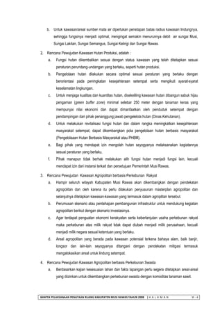 BANTEK PELAKSANAAN PENATAAN RUANG KABUPATEN MUSI RAWAS TAHUN 2008 | H A L A M A N VI - 4 
b. Untuk kawasan/areal sumber mata air diperlukan penetapan batas radius kawasan lindungnya, sehingga fungsinya menjadi optimal, mengingat semakin menurunnya debit air sungai Musi, Sungai Lakitan, Sungai Semangus, Sungai Kelingi dan Sungai Rawas. 
2. Rencana Pewujudan Kawasan Hutan Produksi, adalah : 
a. Fungsi hutan dikembalikan sesuai dengan status kawasan yang telah ditetapkan sesuai peraturan perundang-undangan yang berlaku, seperti hutan produksi. 
b. Pengelolaan hutan dilakukan secara optimal sesuai peraturan yang berlaku dengan berorientasi pada peningkatan kesejahteraan setempat serta mengikuti syarat-syarat keselamatan lingkungan. 
c. Untuk menjaga kualitas dan kuantitas hutan, disekeliling kawasan hutan dibangun sabuk hijau pengaman (green buffer zone) minimal selebar 250 meter dengan tanaman keras yang mempunyai nilai ekonomi dan dapat dimanfaatkan oleh penduduk setempat dengan pendampingan dari pihak penanggung jawab pengelelola hutan (Dinas Kehutanan). 
d. Untuk melakukan revitalisasi fungsi hutan dan dalam rangka meningkatkan kesejahteraan masyarakat setempat, dapat dikembangkan pola pengelolaan hutan berbasis masyarakat (Pengelolaaan Hutan Berbasis Masyarakat atau PHBM). 
e. Bagi pihak yang mendapat izin mengolah hutan seyogyanya melaksanakan kegiatannya sesuai peraturan yang berlaku. 
f. Pihak manapun tidak berhak melakukan alih fungsi hutan menjadi fungsi lain, kecuali mendapat izin dari instansi terkait dan persetujuan Pemerintah Musi Rawas. 
3. Rencana Pewujudan Kawasan Agropolitan berbasis Perkebunan Rakyat 
a. Hampir seluruh wilayah Kabupaten Musi Rawas akan dikembangkan dengan pendekatan agropolitan dan oleh karena itu perlu dilakukan penyusunan masterplan agropolitan dan selanjutnya ditetapkan kawasan-kawasan yang termasuk dalam agroplitan tersebut. 
b. Perumusan skenario atau pentahapan pembangunan infrastruktur untuk mendukung kegiatan agropolitan berikut dengan skenario investasinya. 
c. Agar terdapat penguatan ekonomi kerakyatan serta keberlanjutan usaha perkebunan rakyat maka perkebunan atas milik rakyat tidak dapat diubah menjadi milik perusahaan, kecuali menjadi milik negara sesuai ketentuan yang berlaku. 
d. Areal agropolitan yang berada pada kawasan potensial terkena bahaya alam, baik banjir, longsor dan lain-lain seyogyanya ditangani dengan pendekatan mitigasi termasuk mengalokasikan areal untuk lindung setempat. 
4. Rencana Pewujudan Kawasan Agropolitan berbasis Perkebunan Swasta 
a. Berdasarkan kajian kesesuaian lahan dan fakta lapangan perlu segera ditetapkan areal-areal yang diizinkan untuk dikembangkan perkebunan swasta dengan komoditas tanaman sawit.  