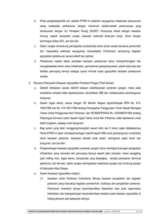 BANTEK PELAKSANAAN PENATAAN RUANG KABUPATEN MUSI RAWAS TAHUN 2008 | H A L A M A N VI - 5 
b. Pihak pengelola/pemilik izin, setelah RTRW ini disahkan seyogyanya melakukan penyusunan ulang masterplan perkebunan dengan memenuhi kaidah-kaidah perencanaan yang bersesuaian dengan UU Penataan Ruang 26/2007, khususnya terkait dengan kawasan lindung, seperti sempadan sungai, kawasan potensial terancam banjir, lahan dengan kemiringan diatas 40%, dan lain-lain. 
c. Dalam rangka mendukung peningkatan produktivitas lahan pihak swasta bersama pemerintah dan masyarakat setempat seyogyanya menyediakan infrastruktur pendukung kegiatan agropolitan perkebunan secara efektif dan optimal. 
d. Perkebunan swasta dalam penataan kawasan perkebunan harus memperhitungkan dan mengalokasikan lahan untuk infrastruktur, permukiman pekerja/karyawan, pabrik (bila ada) dan fasiltias penunjang lainnya sebagai syarat minimal suatu agropolitan berbasis perkebunan swasta. 
5. Rencana Pewujudan Kawasan Agropolitan Pertanian Pangan (Padi Sawah) 
a. Setelah ditetapkan secara definitif batasan areal/kawasan pertanian pangan, maka pada areal/lahan tersebut tidak diperkenankan menerbitkan IMB dan melaksanakan pembangunan bangunan. 
b. Sawah irigasi teknis, sesuai dengan SE Menteri Negara Agraria/Kepala BPN No. 410- 1850/1994 dan No. 410-1851/1994 tentang Pencegahan Penggunaan Tanah Sawah Beririgasi Teknis Untuk Penggunaan Non Pertanian, dan SE/KBAPPENAS No. 5334/MK/9/1994 tentang Pelarangan Konversi Lahan Sawah Irigasi Teknis Untuk Non Pertanian, tidak diperkenan untuk dialih fungsikan, apalagi untuk bangunan. 
c. Bagi petani yang telah menggarap/mengolah sawah lebih dari 5 tahun sejak ditetapkannya Perda RTRW ini akan mendapat berbagai insentif seperti IMB untuk pembangunan rumah/toko diluar kawasan pertanian, beasiswa sekolah anak petani, keringanan pajak tanah dan bangunan, dan lain-lain. 
d. Pengembangan kawasan agropolitan pertanian pangan harus mendapat dukungan pengadaan infrastruktur yang memadai dan penunjang lainnya seperti jalan produksi, mesin penggiling padi (milling rice), irigasi teknis, transportasi yang terjangkau, tempat pemasaran (terminal agribisnis), dan lain-lain, dalam rangka meningkatkan ketahanan pangan dan lumbung pangan di Kabupaten Musi Rawas. 
e. Sistem Kawasan Agropolitan meliputi : 
(1) Kawasan Lahan Pertanian (hinterland); Berupa kawasan pengolahan dan kegiatan pertanian yang mencakup kegiatan pembenihan, budidaya dan pengelolaan pertanian. Penentuan hinterland berupa kecamatan/desa didasarkan atas jarak capai/radius keterikatan dan ketergantungan kecamatan/desa tersebut pada kawasan agropolitan di bidang ekonomi dan pelayanan lainnya.  