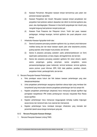 BANTEK PELAKSANAAN PENATAAN RUANG KABUPATEN MUSI RAWAS TAHUN 2008 | H A L A M A N VI - 6 
(2) Kawasan Pemukiman; Merupakan kawasan tempat bermukimnya para petani dan penduduk kawasan agropolitan. 
(3) Kawasan Pengolahan dan Industri; Merupakan kawasan tempat penyeleksian dan pengolahan hasil pertanian sebelum dipasarkan dan dikirim ke terminal agribisnis atau pasar, atau diperdagangkan. Dikawasan ini bisa berdiri pergudangan dan industri yang mengolah langsung hasil pertanian menjadi produk jadi. 
(4) Kawasan Pusat Prasarana dan Pelayanan Umum; Terdiri dari pasar, kawasan perdagangan, lembaga keuangan, terminal agribisnis dan pusat pelayanan umum lainnya. 
f. Infrastruktur Kawasan Agropolitan terdiri atas : 
(1) Sarana & prasarana penunjang subsistem agribisnis hulu (up stream) untuk kelancaran mobilitas barang dari dan keluar kawasan seperti; jalan antar desa/sentra produksi, gudang saprotan, lahan bongkar muat produksi, dan lain-lain. 
(2) Sarana & prasarana penunjang subsistem usaha pertanian/perkebunan (on farm) seperti jalan usaha/produksi, air baku (irigasi), dermaga/terminal, dan lain-lain) 
(3) Sarana dan prasarana penunjang subsistem agribisnis hilir (down stream), seperti; sarana pengeringan, gudang penyimpan, sarana pengolahan, sarana pemasaran/perdagangan (pasar tradisional), terminal kendaraan, terminal agribisnis, sarana promosi, pusat informasi, BPR, KUB, balai pelatihan, penelitian, industri, pengolahan limbah, pembangkit listrik, dan lain-lain. 
6. Rencana Pewujudan Kawasan Pertambangan 
a. Perlu penetapan secara hukum dan fisik batasan kawasan pertambangan yang akan dieksplorasi/eksploitasi. 
b. Untuk pengelolaan pertambangan seyogyanya diperlukan adanya kajian yang mendasar dan komprehensif yang merumuskan skenario pengelolaan pertambangan dari hulu sampai hilir. 
c. Kegiatan pengelolaan pertambangan (eksplorasi) harus mempunyai dampak signifikan bagi peningkatan kesejahteraan IPM (indeks pembangunan manusia) masyarakat Musi Rawas secara signifikan. 
d. Kegiatan pertambangan harus mempunyai tanggungjawab terhadap kualitas lingkungan secara terukur dan memenuhi baku mutu nasional dan internasional. 
e. Kegiatan pertambangan harus mendapat dukungan infrastruktur yang memadai dari pemerintah daerah sesuai dengan kemampuan yang ada. 
6.1.3 Rencana Pewujudan Kawasan Strategis 
1. Rencana Pewujudan Kawasan Lindung TNKS.  