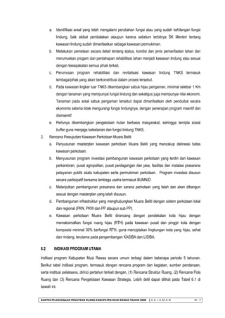 BANTEK PELAKSANAAN PENATAAN RUANG KABUPATEN MUSI RAWAS TAHUN 2008 | H A L A M A N VI - 7 
a. Identifikasi areal yang telah mengalami perubahan fungsi atau yang sudah kehilangan fungsi lindung, baik akibat pembalakan ataupun karena sebelum terbitnya SK Menteri tentang kawasan lindung sudah dimanfaatkan sebagai kawasan permukiman. 
b. Melakukan pemetaan secara detail tentang status, kondisi dan jenis pemanfaatan lahan dan merumuskan progam dan pentahapan rehabilitasi lahan menjadi kawasan lindung atau sesuai dengan kesepakatan semua pihak terkait. 
c. Perumusan program rehabilitasi dan revitalisasi kawasan lindung TNKS termasuk lembaga/pihak yang akan berkonstribusi dalam proses tersebut. 
d. Pada kawasan lingkar luar TNKS dikembangkan sabuk hijau pengaman, minimal selebar 1 Km dengan tanaman yang mempunyai fungsi lindung dan sekaligus juga mempunyai nilai ekonomi. Tanaman pada areal sabuk pengaman tersebut dapat dimanfaatkan oleh penduduk secara ekonomis selama tidak mengurangi fungsi lindungnya, dengan penerapan program insentif dan disinsentif. 
e. Perlunya dikembangkan pengelolaan hutan berbasis masyarakat, sehingga tercipta sosial buffer guna menjaga kelestarian dan fungsi lindung TNKS. 
2. Rencana Pewujudan Kawasan Perkotaan Muara Beliti 
a. Penyusunan masterplan kawasan perkotaan Muara Beliti yang mencakup delineasi batas kawasan perkotaan. 
b. Menyusunan program investasi pembangunan kawasan perkotaan yang terdiri dari kawasan perkantoran, pusat agropolitan, pusat perdagangan dan jasa, fasilitas dan instalasi prasarana pelayanan publik skala kabupaten serta permukiman perkotaan. Program investasi disusun secara partisipatif bersama lembaga usaha termasuk BUMN/D 
c. Melanjutkan pembangunan prasarana dan sarana perkotaan yang telah dan akan dibangun sesuai dengan masterplan yang telah disusun. 
d. Pembangunan infrastruktur yang menghubungkan Muara Beliti dengan sistem perkotaan lokal dan regional (PKN, PKW dan PP ataupun sub PP). 
e. Kawasan perkotaan Muara Beliti dirancang dengan pendekatan kota hijau dengan memaksimalkan fungsi ruang hijau (RTH) pada kawasan pusat dan pinggir kota dengan komposisi minimal 30% berfungsi RTH, guna menciptakan lingkungan kota yang hijau, sehat dan rindang, terutama pada pengembangan KASIBA dan LISIBA. 
6.2 INDIKASI PROGRAM UTAMA 
Indikasi program Kabupaten Musi Rawas secara umum terbagi dalam beberapa periode 5 tahunan. Berikut tabel indikasi program, termasuk dengan rencana program dan kegiatan, sumber pendanaan, serta institusi pelaksana, dirinci pertahun terkait dengan, (1) Rencana Struktur Ruang, (2) Rencana Pola Ruang dan (3) Rencana Pengelolaan Kawasan Strategis. Lebih detil dapat dilihat pada Tabel 6.1 di bawah ini.  