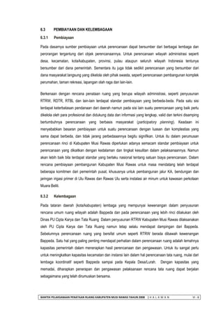 BANTEK PELAKSANAAN PENATAAN RUANG KABUPATEN MUSI RAWAS TAHUN 2008 | H A L A M A N VI - 8 
6.3 PEMBIAYAAN DAN KELEMBAGAAN 
6.3.1 Pembiayaan 
Pada dasarnya sumber pembiayaan untuk perencanaan dapat bersumber dari berbagai lembaga dan perorangan tergantung dari objek perencanaannya. Untuk perencanaan wilayah administrasi seperti desa, kecamatan, kota/kabupaten, provinsi, pulau ataupun seluruh wilayah Indonesia tentunya bersumber dari dana pemerintah. Sementara itu juga tidak sedikit perencanaan yang bersumber dari dana masyarakat langsung yang dikelola oleh pihak swasta, seperti perencanaan pembangunan komplek perumahan, taman rekreasi, lapangan olah raga dan lain-lain. 
Berkenaan dengan rencana penataan ruang yang berupa wilayah administrasi, seperti penyusunan RTRW, RDTR, RTBL dan lain-lain terdapat standar pembiayaan yang berbeda-beda. Pada satu sisi terdapat keterbatasan pendanaan dari daerah namun pada sisi lain suatu perencanaan yang baik perlu dikelola oleh para profesional dan didukung data dan informasi yang lengkap, valid dan terkini disamping bertumbuhnya perencanaan yang berbasis masyarakat (participatory planning). Keadaan ini menyebabkan besaran pembiayaan untuk suatu perencanaan dengan luasan dan komplestias yang sama dapat berbeda, dan tidak jarang perbedaaannya begitu signifikan. Untuk itu dalam perumusan perencanaan rinci di Kabupaten Musi Rawas diperlukan adanya semacam standar pembiayaan untuk perencanaan yang dikaitkan dengan kedalaman dan tingkat kesulitan dalam pelaksanaannya. Namun akan lebih baik bila terdapat standar yang berlaku nasional tentang satuan biaya perencanaan. Dalam rencana pembiayaan pembangunan Kabupaten Musi Rawas untuk masa mendatang telah terdapat beberapa komitmen dari pemerintah pusat, khususnya untuk pembangunan jalur KA, bendungan dan jaringan irigasi primer di Ulu Rawas dan Rawas Ulu serta instalasi air minum untuk kawasan perkotaan Muara Beliti. 
6.3.2 Kelembagaan 
Pada tataran daerah (kota/kabupaten) lembaga yang mempunyai kewenangan dalam penyusunan rencana umum ruang wilayah adalah Bappeda dan pada perencanaan yang lebih rinci dilakukan oleh Dinas PU Cipta Karya dan Tata Ruang Dalam penyusunan RTRW Kabupaten Musi Rawas dilaksanakan oleh PU Cipta Karya dan Tata Ruang namun tetap selalu mendapat dampingan dari Bappeda. Sebelumnya perencanaan ruang yang bersifat umum seperti RTRW berada dibawah kewenangan Bappeda. Satu hal yang paling penting mendapat perhatian dalam perencanaan ruang adalah lemahnya kapasitas pemerintah dalam menerapkan hasil perencanaan dan pengawasan. Untuk itu sangat perlu untuk meningkatkan kapasitas kecamatan dan instansi lain dalam hal perencanaan tata ruang, mulai dari lembaga koordinatif seperti Bappeda sampai pada Kepala Desa/Lurah. Dengan kapasitas yang memadai, diharapkan penerapan dan pengawasan pelaksanaan rencana tata ruang dapat berjalan sebagaimana yang telah dirumuskan bersama.  