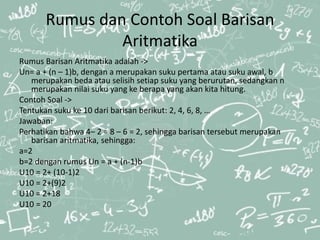 Rumus dan Contoh Soal Barisan
Aritmatika
Rumus Barisan Aritmatika adalah ->
Un= a + (n – 1)b, dengan a merupakan suku pertama atau suku awal, b
merupakan beda atau selisih setiap suku yang berurutan, sedangkan n
merupakan nilai suku yang ke berapa yang akan kita hitung.
Contoh Soal ->
Tentukan suku ke 10 dari barisan berikut: 2, 4, 6, 8, …
Jawaban:
Perhatikan bahwa 4– 2 = 8 – 6 = 2, sehingga barisan tersebut merupakan
barisan aritmatika, sehingga:
a=2
b=2 dengan rumus Un = a + (n-1)b
U10 = 2+ (10-1)2
U10 = 2+(9)2
U10 = 2+18
U10 = 20
 