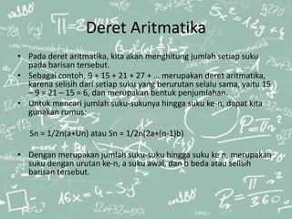 Deret Aritmatika
• Pada deret aritmatika, kita akan menghitung jumlah setiap suku
pada barisan tersebut.
• Sebagai contoh, 9 + 15 + 21 + 27 + … merupakan deret aritmatika,
karena selisih dari setiap suku yang berurutan selalu sama, yaitu 15
– 9 = 21 – 15 = 6, dan merupakan bentuk penjumlahan.
• Untuk mencari jumlah suku-sukunya hingga suku ke-n, dapat kita
gunakan rumus:
Sn = 1/2n(a+Un) atau Sn = 1/2n(2a+(n-1)b)
• Dengan merupakan jumlah suku-suku hingga suku ke n, merupakan
suku dengan urutan ke-n, a suku awal, dan b beda atau selisih
barisan tersebut.
 