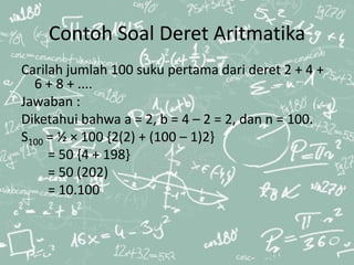 Contoh Soal Deret Aritmatika
Carilah jumlah 100 suku pertama dari deret 2 + 4 +
6 + 8 + ....
Jawaban :
Diketahui bahwa a = 2, b = 4 – 2 = 2, dan n = 100.
S100 = ½ × 100 {2(2) + (100 – 1)2}
= 50 {4 + 198}
= 50 (202)
= 10.100
 