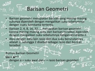 Barisan Geometri
• Barisan geometri merupakan barisan yang masing-masing
sukunya diperoleh dengan mengalikan suku sebelumnya
dengan suatu konstanta tertentu.
• Barisan 2, 4, 8, 16, 32, … merupakan barisan geometri
karena masing-masing suku dari barisan tersebut diperoleh
dengan mengalikan suku sebelumnya dengan konstanta 2.
• Atau dengan kata lain rasio dari dua suku berurutannya
adalah 2, sehingga 2 disebut sebagai rasio dari barisan
tersebut
Rumus Barisan Geometri
Un = arn-1
dengan a = suku awal dan r = rasio barisan geomteri
 