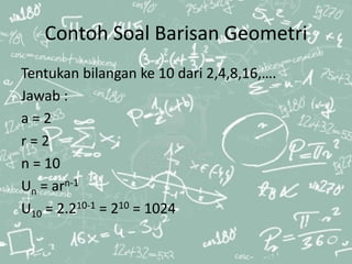 Contoh Soal Barisan Geometri
Tentukan bilangan ke 10 dari 2,4,8,16,….
Jawab :
a = 2
r = 2
n = 10
Un = arn-1
U10 = 2.210-1 = 210 = 1024
 
