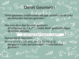 Deret Geometri
Deret geometri didefinisikan sebagai jumlah n buah suku
pertama dari barisan geometri.
Jika suku ke-n dari barisan geometri
dirumuskan: an = a1rn – 1, maka deret geometri dapat
dituliskan sebagai,
Rumus Deret Geometri
Sn = a (1-rn)/ (1-r) atau Sn = a (1-rn)/ (r-1)
dengan a = suku pertama dan r = rasio barisan
geometri
 