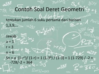 Contoh Soal Deret Geometri
tentukan jumlah 6 suku pertama dari barisan
1,3,9,…
Jawab
a = 1
r = 3
n = 6
Sn = a (1-rn)/ (1-r) = 1 (1-36) / (1-3) = 1 (1-729) / -2 =
-728/-2 = 364
 