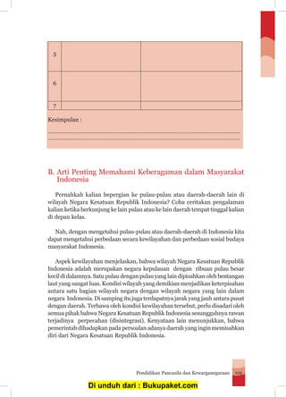 Pendidikan Pancasila dan Kewarganegaraan 119
5
6
7
Kesimpulan :
………………………………………………………………………………………………………………………………
…………………….............................................................................................................
B.	Arti Penting Memahami Keberagaman dalam Masyarakat
Indonesia
	 Pernahkah kalian bepergian ke pulau-pulau atau daerah-daerah lain di
wilayah Negara Kesatuan Republik Indonesia? Coba ceritakan pengalaman
kalian ketika berkunjung ke lain pulau atau ke lain daerah tempat tinggal kalian
di depan kelas.
	 Nah, dengan mengetahui pulau-pulau atau daerah-daerah di Indonesia kita
dapat mengetahui perbedaan secara kewilayahan dan perbedaan sosial budaya
masyarakat Indonesia.
	 Aspek kewilayahan menjelaskan, bahwa wilayah Negara Kesatuan Republik
Indonesia adalah merupakan negara kepulauan dengan ribuan pulau besar
kecil di dalamnya. Satu pulau dengan pulau yang lain dipisahkan oleh bentangan
laut yang sangat luas. Kondisi wilayah yang demikian menjadikan keterpisahan
antara satu bagian wilayah negara dengan wilayah negara yang lain dalam
negara Indonesia. Di samping itu juga terdapatnya jarak yang jauh antara pusat
dengan daerah. Terbawa oleh kondisi kewilayahan tersebut, perlu disadari oleh
semua pihak bahwa Negara Kesatuan Republik Indonesia sesungguhnya rawan
terjadinya perpecahan (disintegrasi). Kenyataan lain menunjukkan, bahwa
pemerintah dihadapkan pada persoalan adanya daerah yang ingin memisahkan
diri dari Negara Kesatuan Republik Indonesia.
Di unduh dari : Bukupaket.com
 