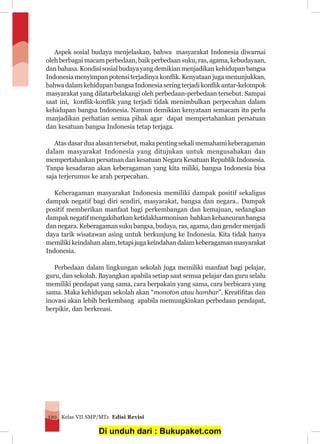 Kelas VII SMP/MTs Edisi Revisi120
	 Aspek sosial budaya menjelaskan, bahwa masyarakat Indonesia diwarnai
oleh berbagai macam perbedaan, baik perbedaan suku, ras, agama, kebudayaan,
dan bahasa. Kondisi sosial budaya yang demikian menjadikan kehidupan bangsa
Indonesia menyimpan potensi terjadinya konflik. Kenyataan juga menunjukkan,
bahwa dalam kehidupan bangsa Indonesia sering terjadi konflik antar-kelompok
masyarakat yang dilatarbelakangi oleh perbedaan-perbedaan tersebut. Sampai
saat ini, konflik-konflik yang terjadi tidak menimbulkan perpecahan dalam
kehidupan bangsa Indonesia. Namun demikian kenyataan semacam itu perlu
manjadikan perhatian semua pihak agar dapat mempertahankan persatuan
dan kesatuan bangsa Indonesia tetap terjaga.
	 Atas dasar dua alasan tersebut, maka penting sekali memahami keberagaman
dalam masyarakat Indonesia yang ditujukan untuk mengusahakan dan
mempertahankan persatuan dan kesatuan Negara Kesatuan Republik Indonesia.
Tanpa kesadaran akan keberagaman yang kita miliki, bangsa Indonesia bisa
saja terjerumus ke arah perpecahan.
	 Keberagaman masyarakat Indonesia memiliki dampak positif sekaligus
dampak negatif bagi diri sendiri, masyarakat, bangsa dan negara.. Dampak
positif memberikan manfaat bagi perkembangan dan kemajuan, sedangkan
dampak negatif mengakibatkan ketidakharmonisan bahkan kehancuran bangsa
dan negara. Keberagaman suku bangsa, budaya, ras, agama, dan gender menjadi
daya tarik wisatawan asing untuk berkunjung ke Indonesia. Kita tidak hanya
memilikikeindahanalam,tetapijugakeindahandalamkeberagamanmasyarakat
Indonesia.
	 Perbedaan dalam lingkungan sekolah juga memiliki manfaat bagi pelajar,
guru, dan sekolah. Bayangkan apabila setiap saat semua pelajar dan guru selalu
memiliki pendapat yang sama, cara berpakain yang sama, cara berbicara yang
sama. Maka kehidupan sekolah akan “monoton atau hambar”. Kreatifitas dan
inovasi akan lebih berkembang apabila memungkinkan perbedaan pendapat,
berpikir, dan berkreasi.
Di unduh dari : Bukupaket.com
 