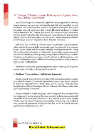 Kelas VII SMP/MTs Edisi Revisi122
C.	 Perilaku Toleran terhadap Keberagaman Agama, Suku,
Ras, Budaya, dan Gender
	 Semua manusia pada dasarnya sama. Membeda-bedakan perlakuan terhadap
sesama manusia karena warna kulit atau bentuk fisik lainnya adalah sebuah
kesalahan. Tuhan menciptakan manusia berbeda dan beragam. Perbedaan
itu adalah anugerah yang harus kita syukuri. Mengapa kita harus bersyukur
dengan keragaman itu? Dengan keragaman, kita menjadi bangsa yang besar
dan arif dalam bertindak. Agar keberagaman bangsa Indonesia juga menjadi
sebuah kekuatan, kita bangun keberagaman bangsa Indonesia dengan dilandasi
persatuan dan kesatuan Negara Kesatuan Republik Indonesia.
	 Persatuan dan kesatuan di sebuah negara yang beragam dapat diciptakan
salah satunya dengan perilaku masyarakat yang menghormati keberagaman
bangsa dalam wujud perilaku toleran terhadap keberagaman tersebut. Sikap
toleransi berarti menahan diri, bersikap sabar, membiarkan orang berpendapat
lain, dan berhati lapang terhadap orang-orang yang memiliki pendapat berbeda.
Toleransi sejati didasarkan sikap hormat terhadap martabat manusia, hati
nurani, dan keyakinan, serta keikhlasan sesama apa pun agama, suku, golongan,
ideologi atau pandangannya.
	 Perhatikan dan bacalah penjelasan perilaku toleran terhadap keberagaman
agama, suku, ras, budaya, dan gender di bawah ini.
1.	 Perilaku Toleran dalam Kehidupan Beragama
	 SemuaorangdiIndonesiatentumenyakinisalahsatuagamaataukepercayaan
yang ada di Indonesia. Pemerintah Indonesia mengakui enam agama yang ada
di Indonesia. Agama tersebut adalah Islam, Kristen, Katolik, Hindu, Buddha,
dan Khonghucu. Bukankah kalian sejak kecil sudah meyakini dan melaksanakan
ajaran agama yang kalian anut.
	 Negara menjamin warga negaranya untuk menganut dan mengamalkan
ajaran agamanya masing-masing. Jaminan negara terhadap warga negara untuk
memeluk dan beribadah diatur dalam UUD 1945 Pasal 29 ayat (2). Bunyi lengkap
Pasal 29 ayat (2) adalah “Negara menjamin kemerdekaan tiap-tiap penduduk
untuk memeluk agamanya masing-masing dan untuk beribadat menurut
agamanya dan kepercayaannya itu”.
Di unduh dari : Bukupaket.com
 