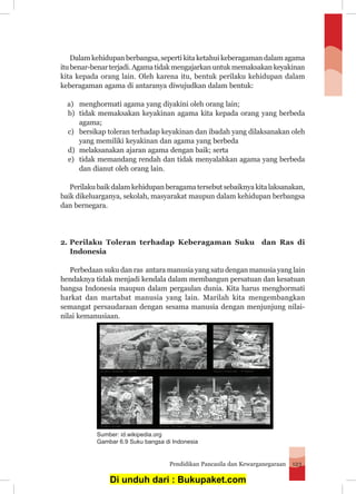 Pendidikan Pancasila dan Kewarganegaraan 123
	 Dalam kehidupan berbangsa, seperti kita ketahui keberagaman dalam agama
itubenar-benarterjadi.Agamatidakmengajarkanuntukmemaksakankeyakinan
kita kepada orang lain. Oleh karena itu, bentuk perilaku kehidupan dalam
keberagaman agama di antaranya diwujudkan dalam bentuk:
a)	 menghormati agama yang diyakini oleh orang lain;
b)	 tidak memaksakan keyakinan agama kita kepada orang yang berbeda
agama;
c)	 bersikap toleran terhadap keyakinan dan ibadah yang dilaksanakan oleh
yang memiliki keyakinan dan agama yang berbeda
d)	 melaksanakan ajaran agama dengan baik; serta
e)	 tidak memandang rendah dan tidak menyalahkan agama yang berbeda
dan dianut oleh orang lain.
	 Perilaku baik dalam kehidupan beragama tersebut sebaiknya kita laksanakan,
baik dikeluarganya, sekolah, masyarakat maupun dalam kehidupan berbangsa
dan bernegara.
2. 	Perilaku Toleran terhadap Keberagaman Suku dan Ras di
Indonesia
Perbedaan suku dan ras antara manusia yang satu dengan manusia yang lain
hendaknya tidak menjadi kendala dalam membangun persatuan dan kesatuan
bangsa Indonesia maupun dalam pergaulan dunia. Kita harus menghormati
harkat dan martabat manusia yang lain. Marilah kita mengembangkan
semangat persaudaraan dengan sesama manusia dengan menjunjung nilai-
nilai kemanusiaan.
Sumber: id.wikipedia.org
Gambar 6.9 Suku bangsa di Indonesia
Di unduh dari : Bukupaket.com
 