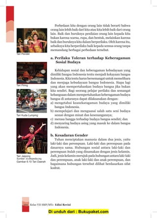Kelas VII SMP/MTs Edisi Revisi124
Perbedaan kita dengan orang lain tidak berarti bahwa
orang lain lebih baik dari kita atau kita lebih baik dari orang
lain. Baik dan buruknya penilaian orang lain kepada kita
bukan karena warna, rupa, dan bentuk, melainkan karena
baik dan buruknya kita dalam berperilaku. Oleh karena itu,
sebaiknya kita berperilaku baik kepada semua orang tanpa
memandang berbagai perbedaan tersebut.
a.	Perilaku Toleran terhadap Keberagaman
Sosial Budaya
Kehidupan sosial dan keberagaman kebudayaan yang
dimiliki bangsa Indonesia tentu menjadi kekayaan bangsa
Indonesia. Kita tentu harus bersemangat untuk memelihara
dan menjaga kebudayaan bangsa Indonesia. Siapa lagi
yang akan mempertahankan budaya bangsa jika bukan
kita sendiri. Bagi seorang pelajar perilaku dan semangat
kebangsaan dalam mempertahankan keberagaman budaya
bangsa di antaranya dapat dilaksanakan dengan:
a) 	mengetahui keanekaragaman budaya yang dimiliki
bangsa Indonesia.
b)	mempelajari dan menguasai salah satu seni budaya
sesuai dengan minat dan kesenangannya;
c) 	merasa bangga terhadap budaya bangsa sendiri; dan
d) menyaring budaya asing yang masuk ke dalam bangsa
Indonesia.
b. Kesadaran Gender
Tuhan menciptakan manusia dalam dua jenis, yaitu
laki-laki dan perempuan. Laki-laki dan perempuan pada
dasarnya sama. Hubungan sosial antara laki-laki dan
perempuan itulah yang dinamakan dengan jenis kelamin.
Jadi, jenis kelamin merujuk pada hubungan antara laki-laki
dan perempuan, anak laki-laki dan anak perempuan, dan
bagaimana hubungan tersebut dilihat berdasarkan sifat
kodrat.
Tari Kuda Lumping
Tari Pendet
Tari Piring
Sumber: id.wikipedia.org
Gambar 6.10 Tari Daerah
Tari Jaipong
Di unduh dari : Bukupaket.com
 