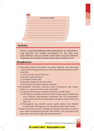 Pendidikan Pancasila dan Kewarganegaraan 129
...................................................................................
...................................................................................
..................................................................................
..................................................................................
..................................................................................
..................................................................................
..................................................................................
..................................................................................
Pernyataan Kelas
Refleksi
Setelah mempelajariBertoleransi dalam Keberagaman, apa pengetahuan
yang diperoleh, apa manfaat pembelajaran ini, apa sikap yang
patut diteladani, dan apa perilaku tindak lanjut yang akan lakukan?
Ungkapkan atau tuliskan pendapat kalian dalam selembar kertas.
Rangkuman
A.	Masyarakat Indonesia merupakan masyarakat majemuk, yaitu masyarakat
	 yangmemilikiberbagaikeberagaman.Faktor penyebabkeberagamantersebut
	 antara lain:
(1) Letak strategis wilayah Indonesia
(2) Kondisi negara kepulauan
(3) Perbedaan kondisi alam
(4) Keadaan transportasi dan komunikasi
(5) Penerimaan masyarakat terhadap perubahan
B.	Keberagaman masyarakat Indonesia seperti keberagaman suku bangsa,
	 budaya, ras, agama, dan kepercayaan, dan gender.
C.	Arti penting keberagaman masyarakat Indonesia memiliki makna:
	 (1)	keberagaman merupakan kekayaan budaya bangsa yang bermanfaat baik
		 secara ekonomi, pengembangan pengetahuan, dan ilmu pengetahuaan,
	 	 serta kreatifitas dan inovasi. Keberagaman merupakan rahmatTuhanYang
		 Maha Esa.
	 (2)	Keberagaman juga memiliki potensi negatif apalagi tidak dilandasi
		 kesadaran akan keberagaman serta semangat persatuan dan kesatuan
D.	Sikap dan perilaku toleransi terhadap keberagaman masyarakat merupakan
	 kunci untuk meningkatkan persatuan dan kesatuan, serta mencegah proses
	 perpecahan masyarakat, bangsa dan negara Indonesia
Di unduh dari : Bukupaket.com
 