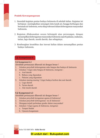 Kelas VII SMP/MTs Edisi Revisi130
Praktik Kewarganegaraan
1.	 Susunlah kegiatan pentas budaya Indonesia di sekolah kalian. Kegiatan ini
bertujuan meningkatkan semangat cinta tanah air, bangga berbangsa dan
bertanahairIndonesia,sertasikaptoleransidalamkeberagamanmasyarakat
Indonesia.
2.	 Kegiatan dilaksanakan secara kelompok atau perorangan, dengan
menampilkankeberagamanmasyarakatIndonesiasepertipakaian,makanan,
tarian, lagu daerah, musik daerah, dan sebagainya.
3.	 Kembangkan kreatifitas dan inovasi kalian dalam menampilkan pentas
budaya Indonesia.
Uji Kompetensi 6.1
Jawablah pertanyaan dibawah ini dengan benar !
1.	 Jelaskan penyebab keberagaman suku bangsa dan budaya di Indonesia
2.	 Jelaskan 3 (tiga) suku bangsa di Indonesia, mengenai :
a.	 Asal daerah
b.	 Bahasa yang digunakan
c.	 Pakaian yang digunakan
3.	 Jelaskan masing-masing 3 (tiga) budaya berikut dan asal daerah :
a.	 Lagu daerah
b.	 Tarian daerah
c.	 Alat musik daerah
Uji Kompetensi 6.2
Jawablah pertanyaan dibawah ini dengan benar !
1.	 Jelaskan penyebab keragaman agama di Indonesia!
2.	 Jelaskan penyebab keberagaman ras di Indonesia!
3.	 Mengapa terjadi perbedaan gender dalam masyarakat!
4.	 Jelaskan 3 (tiga) agama di Indonesia, mengenai:
a.	 Tempat ibadah
b.	 Upacara keagamaan
Uji Kompetensi 6
Di unduh dari : Bukupaket.com
 