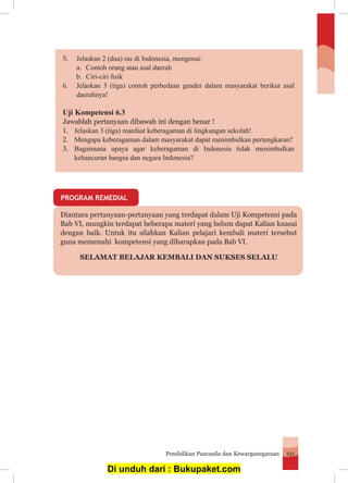 Pendidikan Pancasila dan Kewarganegaraan 131
Diantara pertanyaan-pertanyaan yang terdapat dalam Uji Kompetensi pada
Bab VI, mungkin terdapat beberapa materi yang belum dapat Kalian kuasai
dengan baik. Untuk itu silahkan Kalian pelajari kembali materi tersebut
guna memenuhi kompetensi yang diharapkan pada Bab VI.
SELAMAT BELAJAR KEMBALI DAN SUKSES SELALU
5.	 Jelaskan 2 (dua) ras di Indonesia, mengenai:
a.	 Contoh orang atau asal daerah
b.	 Ciri-ciri fisik
6.	 Jelaskan 3 (tiga) contoh perbedaan gender dalam masyarakat berikut asal
	daerahnya!
Uji Kompetensi 6.3
Jawablah pertanyaan dibawah ini dengan benar !
1.	 Jelaskan 3 (tiga) manfaat keberagaman di lingkungan sekolah!
2.	 Mengapa keberagaman dalam masyarakat dapat menimbulkan pertengkaran?
3.	 Bagaimana upaya agar keberagaman di Indonesia tidak menimbulkan
kehancuran bangsa dan negara Indonesia?
PROGRAM REMEDIAL
Di unduh dari : Bukupaket.com
 