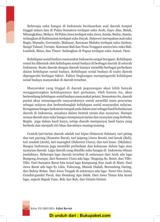 Kelas VII SMP/MTs Edisi Revisi110
Beberapa suku bangsa di Indoensia berdasarkan asal daerah tempat
tinggal antara lain di Pulau Sumatera terdapat suku Aceh, Gayo Alas, Batak,
Minangkabau,Melayu.DiPulauJawaterdapatsukuJawa,Sunda,Baduy,Samin,
sedangkan di Kalimantan terdapat suku Dayak. Sulawesi merupakan asal suku
Bugis, Manado, Gorontalo, Makasar. Kawasan Maluku terdapat suku Ambon,
Sangir Talaud, Ternate. Kawasan Bali dan Nusa Tenggara antara lain suku Bali,
Lombok, Bima, dan Timor. Sedangkan di Papua terdapat suku Asmat, Dani.
Kehidupan sosial budaya masyarakat Indonesia sangat beragam. Kehidupan
sosial itu dibentuk oleh kehidupan sosial budaya di berbagai daerah di seluruh
Indonesia. Suatu daerah dengan daerah lainnya memiliki berbagai perbedaan
dalam kehidupan sosial budaya. Kehidupan sosial budaya di suatu daerah
dipengaruhi berbagai faktor. Faktor lingkungan mempengaruhi kehidupan
sosial budaya masyarakat di daerah tersebut.
Masyarakat yang tinggal di daerah pegunungan akan lebih banyak
menggantungkan kehidupannya dari pertanian. Oleh karena itu, akan
berkembang kehidupan sosial budaya masyarakat petani. Sementara itu, daerah
pantai akan memengaruhi masyarakatnya untuk memiliki mata pencarian
sebagai nelayan dan berkembanglah kehidupan sosial masyarakat nelayan.
Keragaman bangsa Indonesia tampak pula dalam seni sebagai hasil kebudayaan
daerah di Indonesia, misalnya dalam bentuk tarian dan nyanyian. Hampir
semua daerah atau suku bangsa mempunyai tarian dan nyanyian yang berbeda.
Begitu juga dalam hasil karya, setiap daerah mempunyai hasil karya yang
berbeda dan menjadi ciri khas daerahnya masing-masing.
Contoh tari-tarian daerah adalah tari kipas (Sulawesi Selatan), tari piring
dan tari payung (Sumatra Barat), tari jaipong (Jawa Barat), tari kecak (Bali),
tari seudati (Aceh), tari maengket (Sulawesi Utara), dan tari lenso (Maluku).
Bangsa Indonesia juga memiliki perbedaan dan kekayaan dalam lagu atau
nyanyian daerah. Lagu daerah yang dimiliki suku bangsa di Indonesia ribuan
jumlahnya. Beberapa lagu daerah tersebut di antaranya dari Aceh ada lagu
Bungong Jeumpa, dari Sumatra Utara ada lagu Singsing So, Butet, dan Tillo-
Tillo. Dari Sumatra Barat kita kenal lagu Kampuang Nan Jauh di Mato. Dari
Jawa Barat ada lagu Es Lilin, Tokecang, Manuk Dadali, Borondong Garing,
dan Bubuy Bulan. Dari Jawa Tengah di antaranya ada lagu Suwe Ora Jamu,
Gundul-gundul Pacul, dan Dondong Apa Salak. Dari Jawa Timur kita kenal
lagu, seperti Bapak Tane, Rek Ayo Rek, dan Grimis-Grimis
Di unduh dari : Bukupaket.com
 