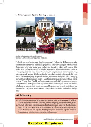 Pendidikan Pancasila dan Kewarganegaraan 113
3.	 Keberagaman Agama dan Kepercayaan
	
Perhatikan gambar tempat ibadah agama di Indonesia. Keberagaman ini
antara lain dipengaruhi oleh letak geogarfis di jalur perdagangan internasional.
Dukungan kekayaan alam yang melimpah dan diperlukan oleh bangsa lain,
maka para pedagang asing datang ke Indonesia. Selain melakukan kegiatan
berdagang, mereka juga menyebarkan ajaran agama dan kepercayaan yang
mereka yakini. Agama Hindu dan Budha masuk dibawa oleh bangsa India yang
sudah lama berdagang dengan Indonesia, kemudian menyusul para pedagang
Gurajat menyebarkn ajaran Islam. . Kedatangan bangsa Eropa membawa ajaran
agama Kristen dan Katolik, sedangkan pedagang dari Cina menganut agama
Kong Hu Chu. Berbagai ajaran agama diterima oleh bangsa Indonesia karena
sebelumnya masyarakat sudah mengenal kepercayaan seperti animisme dan
dinamisme. Juga sifat keterbukaan masyarakat Indonesia menerima budaya
lain.
Sumber: indonesiakutercinta.wordpress.com
Gambar 6.6 Tempat ibadah agama di Indonesia
Aktivitas 6.3
1.	 Lakukan pengamatan keberagaman agama dan kepercayaan di sekitar
	 kalian, seperti di sekolah, keluraha/desa/kampung, atau kabupaten/kota.
2.	 Carilah informasi tentang agama dan kepercayaan tersebut dari berbagai
	 sumber bacaan, pengamatan, dan wawancara dengan tokoh masyarakat/
	 adat. Uraian ciri-ciri agama dan kepercayaan tersebut, seperti upacara
	 keagamaan, pakaian, kesenian, dan sebagainya.
Di unduh dari : Bukupaket.com
 