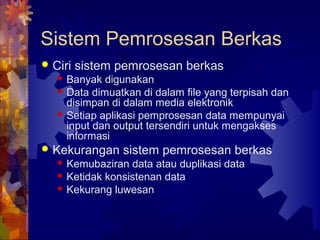 Sistem Pemrosesan Berkas
 Ciri sistem pemrosesan berkas
 Banyak digunakan
 Data dimuatkan di dalam file yang terpisah dan
disimpan di dalam media elektronik
 Setiap aplikasi pemprosesan data mempunyai
input dan output tersendiri untuk mengakses
informasi
 Kekurangan sistem pemrosesan berkas
 Kemubaziran data atau duplikasi data
 Ketidak konsistenan data
 Kekurang luwesan
 