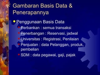 Gambaran Basis Data &
Penerapannya
 Penggunaan Basis Data
 Perbankan : semua transaksi
 Penerbangan : Reservasi, jadwal
 Universitas : Registrasi, Penilaian
 Penjualan : data Pelanggan, produk,
pembelian
 SDM : data pegawai, gaji, pajak
 