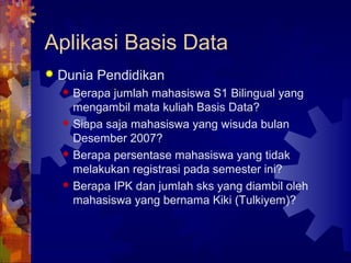 Aplikasi Basis Data
 Dunia Pendidikan
 Berapa jumlah mahasiswa S1 Bilingual yang
mengambil mata kuliah Basis Data?
 Siapa saja mahasiswa yang wisuda bulan
Desember 2007?
 Berapa persentase mahasiswa yang tidak
melakukan registrasi pada semester ini?
 Berapa IPK dan jumlah sks yang diambil oleh
mahasiswa yang bernama Kiki (Tulkiyem)?
 