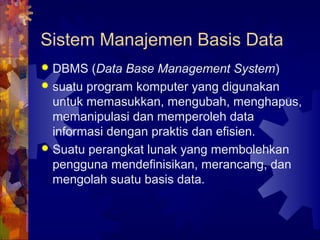 Sistem Manajemen Basis Data
 DBMS (Data Base Management System)
 suatu program komputer yang digunakan
untuk memasukkan, mengubah, menghapus,
memanipulasi dan memperoleh data
informasi dengan praktis dan efisien.
 Suatu perangkat lunak yang membolehkan
pengguna mendefinisikan, merancang, dan
mengolah suatu basis data.
 