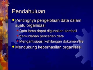 Pendahuluan
 Pentingnya pengelolaan data dalam
suatu organisasi
 Data lama dapat digunakan kembali
 Kemudahan pencarian data
 Mengantisipasi kehilangan dokumen/file
 Mendukung keberhasilan organisasi
 